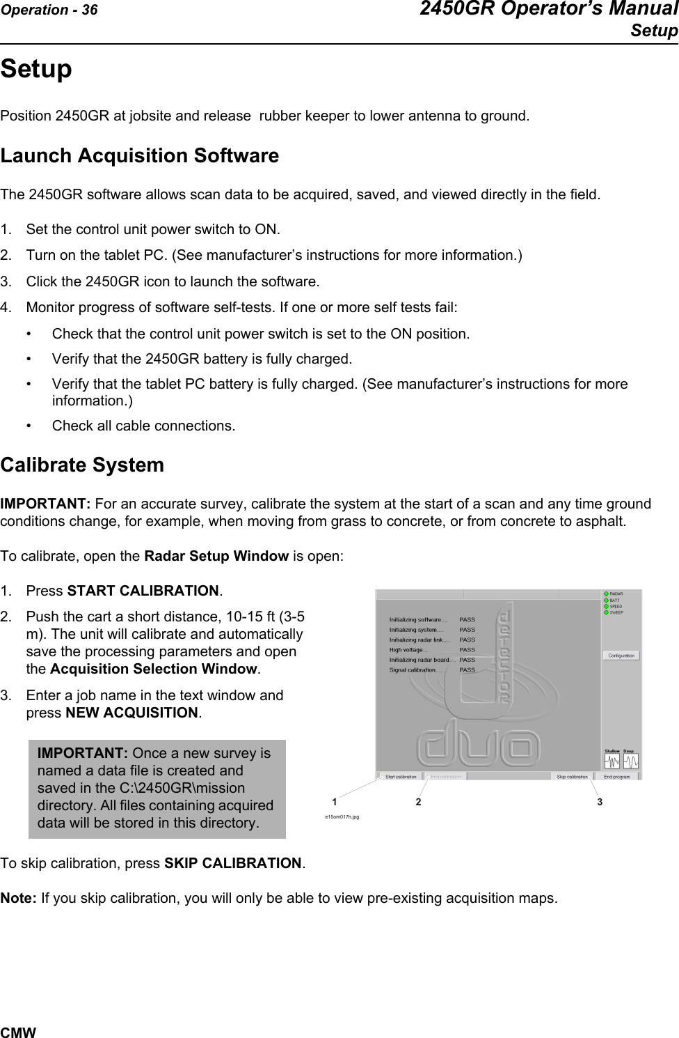 Operation - 36 2450GR Operator’s ManualSetupCMWSetupPosition 2450GR at jobsite and release  rubber keeper to lower antenna to ground.   Launch Acquisition SoftwareThe 2450GR software allows scan data to be acquired, saved, and viewed directly in the field. 1. Set the control unit power switch to ON.2. Turn on the tablet PC. (See manufacturer’s instructions for more information.)3. Click the 2450GR icon to launch the software. 4. Monitor progress of software self-tests. If one or more self tests fail: • Check that the control unit power switch is set to the ON position. • Verify that the 2450GR battery is fully charged. • Verify that the tablet PC battery is fully charged. (See manufacturer’s instructions for more information.)• Check all cable connections. Calibrate SystemIMPORTANT: For an accurate survey, calibrate the system at the start of a scan and any time ground conditions change, for example, when moving from grass to concrete, or from concrete to asphalt.To calibrate, open the Radar Setup Window is open: 1. Press START CALIBRATION.2. Push the cart a short distance, 10-15 ft (3-5 m). The unit will calibrate and automatically save the processing parameters and open the Acquisition Selection Window. 3. Enter a job name in the text window and press NEW ACQUISITION.To skip calibration, press SKIP CALIBRATION. Note: If you skip calibration, you will only be able to view pre-existing acquisition maps. IMPORTANT: Once a new survey is named a data file is created and saved in the C:\2450GR\mission directory. All files containing acquired data will be stored in this directory.