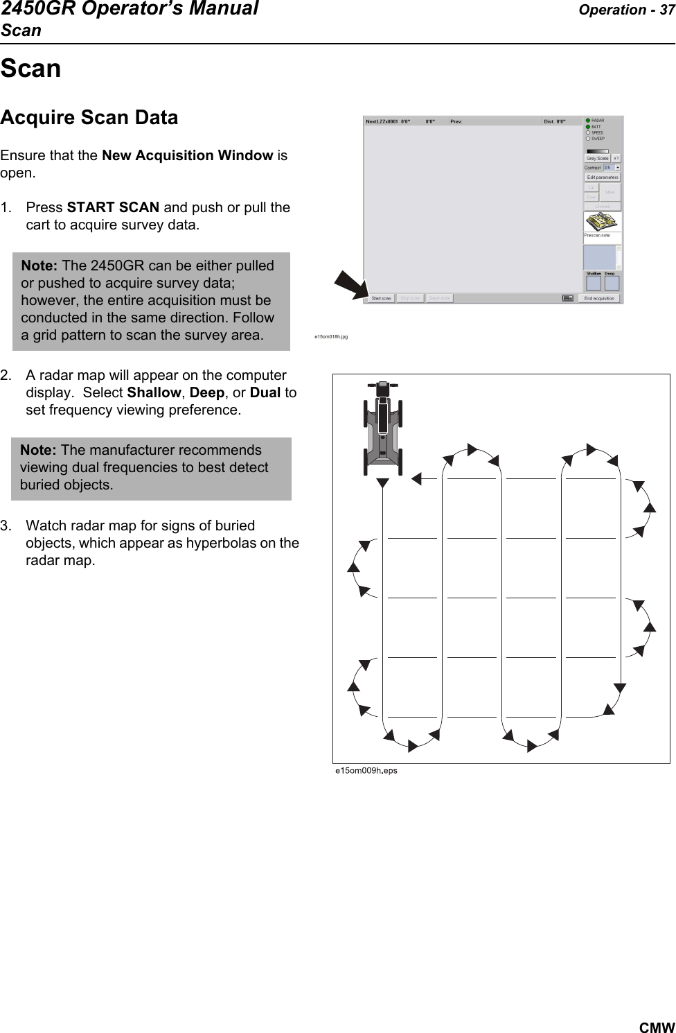 2450GR Operator’s Manual Operation - 37ScanCMWScanAcquire Scan Data   Ensure that the New Acquisition Window is open. 1. Press START SCAN and push or pull the cart to acquire survey data.2. A radar map will appear on the computer display.  Select Shallow, Deep, or Dual to set frequency viewing preference.     3. Watch radar map for signs of buried objects, which appear as hyperbolas on the radar map. Note: The 2450GR can be either pulled or pushed to acquire survey data; however, the entire acquisition must be conducted in the same direction. Follow a grid pattern to scan the survey area.  Note: The manufacturer recommends viewing dual frequencies to best detect buried objects.