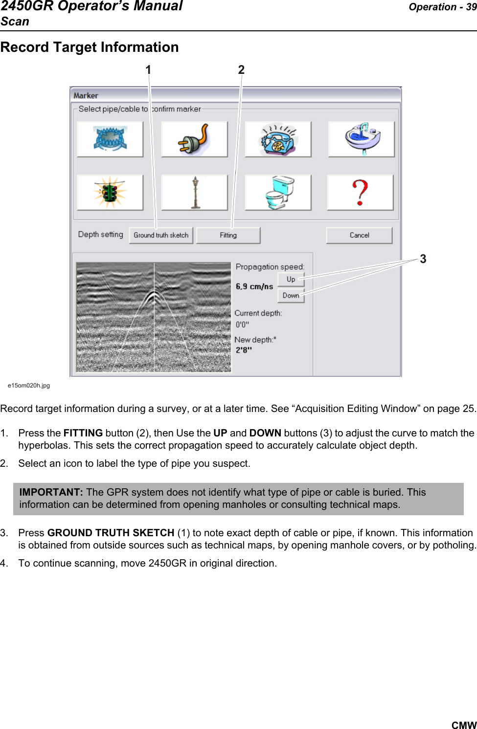 2450GR Operator’s Manual Operation - 39ScanCMWRecord Target InformationRecord target information during a survey, or at a later time. See “Acquisition Editing Window” on page 25.1. Press the FITTING button (2), then Use the UP and DOWN buttons (3) to adjust the curve to match the hyperbolas. This sets the correct propagation speed to accurately calculate object depth. 2. Select an icon to label the type of pipe you suspect.  3. Press GROUND TRUTH SKETCH (1) to note exact depth of cable or pipe, if known. This information is obtained from outside sources such as technical maps, by opening manhole covers, or by potholing.4. To continue scanning, move 2450GR in original direction. IMPORTANT: The GPR system does not identify what type of pipe or cable is buried. This information can be determined from opening manholes or consulting technical maps.