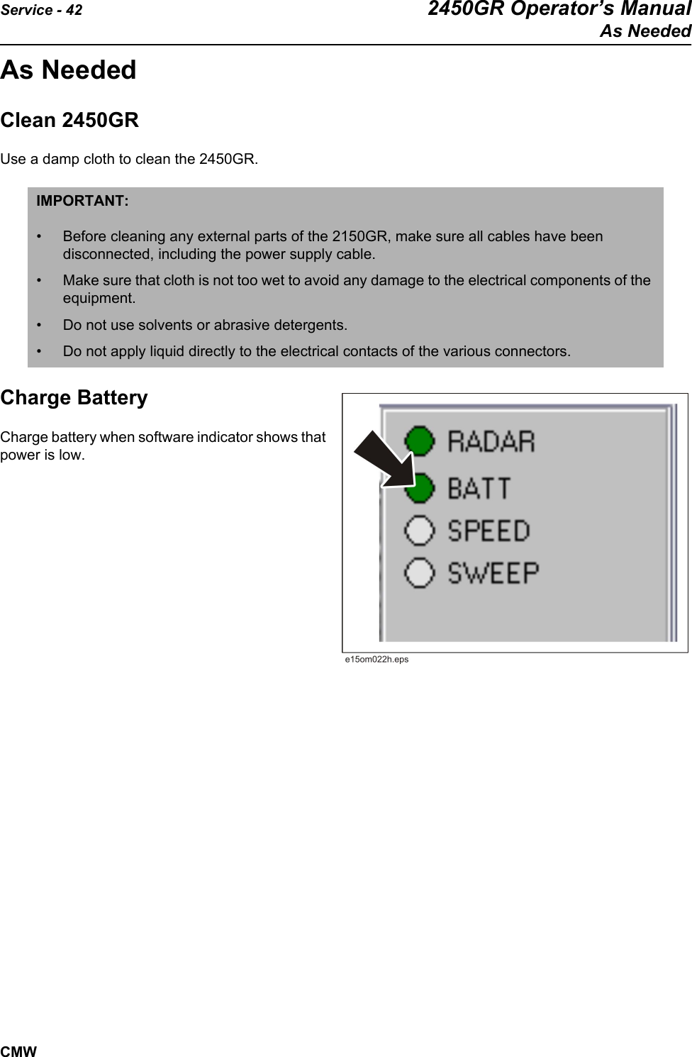Service - 42 2450GR Operator’s ManualAs NeededCMWAs NeededClean 2450GR Use a damp cloth to clean the 2450GR. Charge BatteryCharge battery when software indicator shows that power is low.  IMPORTANT: • Before cleaning any external parts of the 2150GR, make sure all cables have been disconnected, including the power supply cable. • Make sure that cloth is not too wet to avoid any damage to the electrical components of the equipment.• Do not use solvents or abrasive detergents.• Do not apply liquid directly to the electrical contacts of the various connectors.