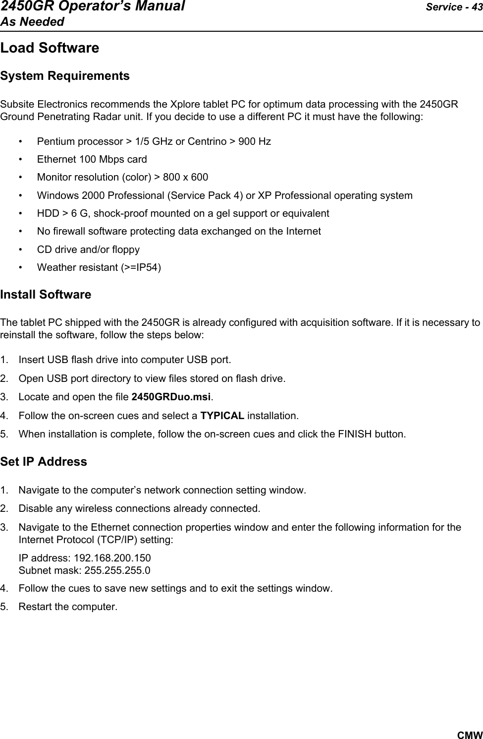 2450GR Operator’s Manual Service - 43As NeededCMWLoad SoftwareSystem RequirementsSubsite Electronics recommends the Xplore tablet PC for optimum data processing with the 2450GR Ground Penetrating Radar unit. If you decide to use a different PC it must have the following: • Pentium processor &gt; 1/5 GHz or Centrino &gt; 900 Hz• Ethernet 100 Mbps card• Monitor resolution (color) &gt; 800 x 600• Windows 2000 Professional (Service Pack 4) or XP Professional operating system• HDD &gt; 6 G, shock-proof mounted on a gel support or equivalent• No firewall software protecting data exchanged on the Internet• CD drive and/or floppy• Weather resistant (&gt;=IP54)Install SoftwareThe tablet PC shipped with the 2450GR is already configured with acquisition software. If it is necessary to reinstall the software, follow the steps below:1. Insert USB flash drive into computer USB port.2. Open USB port directory to view files stored on flash drive.3. Locate and open the file 2450GRDuo.msi.4. Follow the on-screen cues and select a TYPICAL installation. 5. When installation is complete, follow the on-screen cues and click the FINISH button. Set IP Address1. Navigate to the computer’s network connection setting window. 2. Disable any wireless connections already connected. 3. Navigate to the Ethernet connection properties window and enter the following information for the Internet Protocol (TCP/IP) setting: IP address: 192.168.200.150Subnet mask: 255.255.255.04. Follow the cues to save new settings and to exit the settings window. 5. Restart the computer.