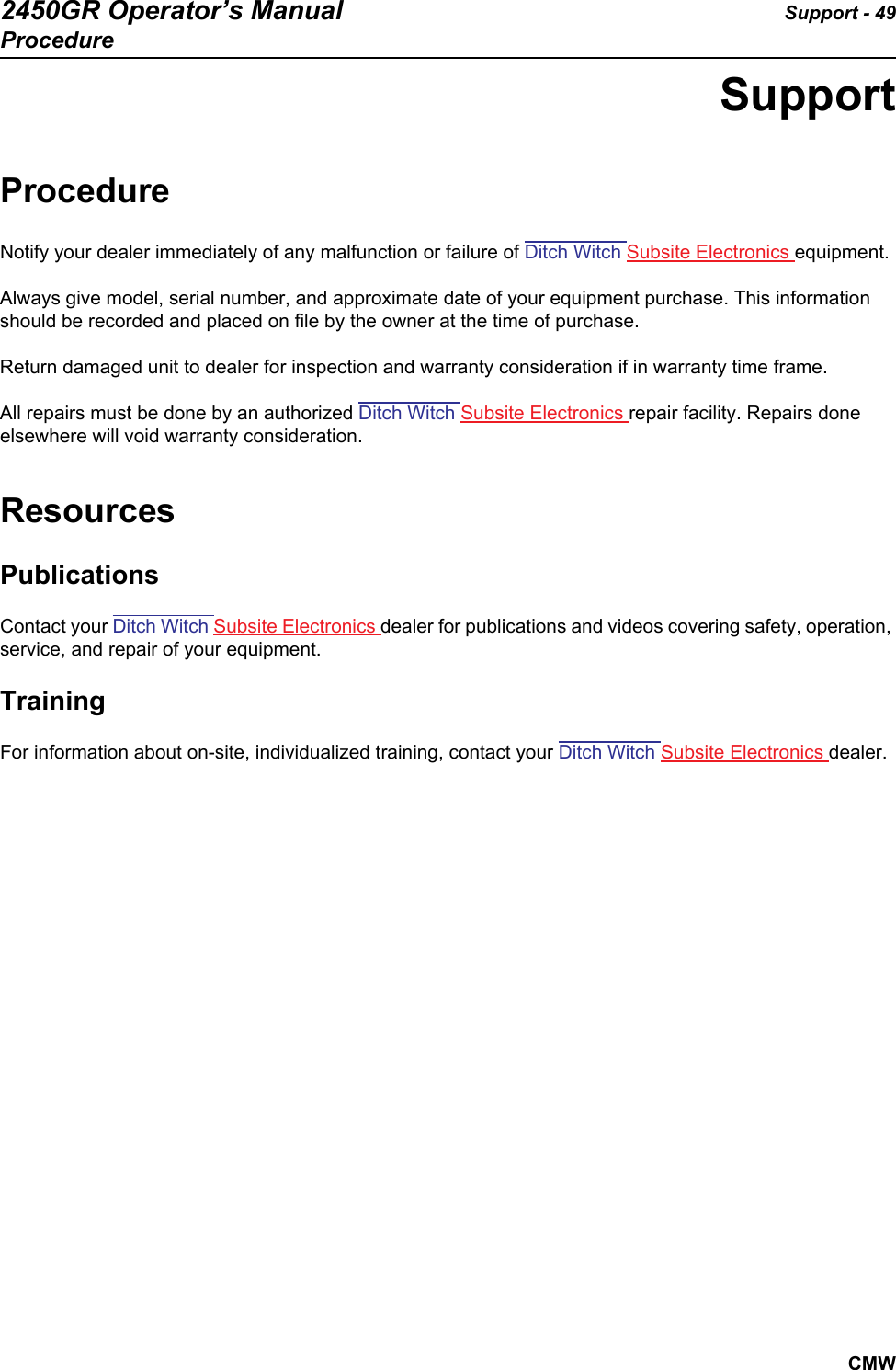 2450GR Operator’s Manual Support - 49ProcedureCMWSupportProcedureNotify your dealer immediately of any malfunction or failure of Ditch Witch Subsite Electronics equipment. Always give model, serial number, and approximate date of your equipment purchase. This information should be recorded and placed on file by the owner at the time of purchase.Return damaged unit to dealer for inspection and warranty consideration if in warranty time frame.All repairs must be done by an authorized Ditch Witch Subsite Electronics repair facility. Repairs done elsewhere will void warranty consideration.ResourcesPublicationsContact your Ditch Witch Subsite Electronics dealer for publications and videos covering safety, operation, service, and repair of your equipment.TrainingFor information about on-site, individualized training, contact your Ditch Witch Subsite Electronics dealer.
