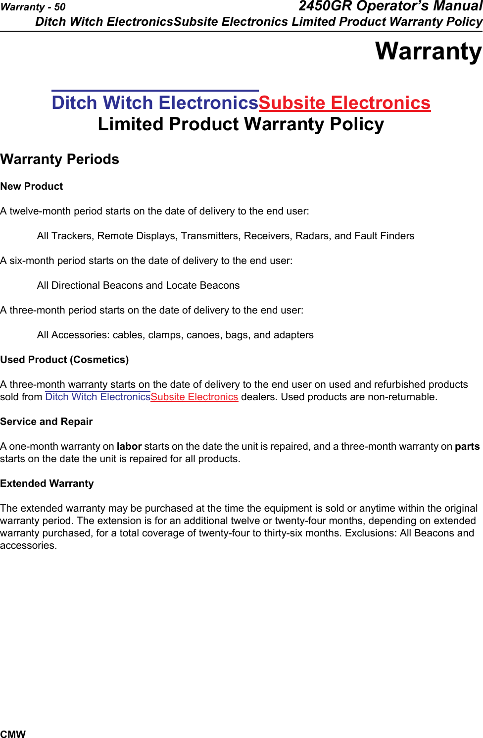 Warranty - 50 2450GR Operator’s ManualDitch Witch ElectronicsSubsite Electronics Limited Product Warranty PolicyCMWWarrantyDitch Witch ElectronicsSubsite Electronics Limited Product Warranty PolicyWarranty PeriodsNew ProductA twelve-month period starts on the date of delivery to the end user: All Trackers, Remote Displays, Transmitters, Receivers, Radars, and Fault Finders   A six-month period starts on the date of delivery to the end user:All Directional Beacons and Locate BeaconsA three-month period starts on the date of delivery to the end user:All Accessories: cables, clamps, canoes, bags, and adapters Used Product (Cosmetics)A three-month warranty starts on the date of delivery to the end user on used and refurbished products sold from Ditch Witch ElectronicsSubsite Electronics dealers. Used products are non-returnable.Service and RepairA one-month warranty on labor starts on the date the unit is repaired, and a three-month warranty on parts starts on the date the unit is repaired for all products.Extended WarrantyThe extended warranty may be purchased at the time the equipment is sold or anytime within the original warranty period. The extension is for an additional twelve or twenty-four months, depending on extended warranty purchased, for a total coverage of twenty-four to thirty-six months. Exclusions: All Beacons and accessories.