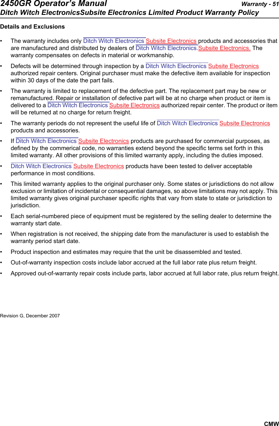 2450GR Operator’s Manual Warranty - 51Ditch Witch ElectronicsSubsite Electronics Limited Product Warranty PolicyCMWDetails and Exclusions• The warranty includes only Ditch Witch Electronics Subsite Electronics products and accessories that are manufactured and distributed by dealers of Ditch Witch Electronics.Subsite Electronics. The warranty compensates on defects in material or workmanship.• Defects will be determined through inspection by a Ditch Witch Electronics Subsite Electronics authorized repair centers. Original purchaser must make the defective item available for inspection within 30 days of the date the part fails.• The warranty is limited to replacement of the defective part. The replacement part may be new or remanufactured. Repair or installation of defective part will be at no charge when product or item is delivered to a Ditch Witch Electronics Subsite Electronics authorized repair center. The product or item will be returned at no charge for return freight.• The warranty periods do not represent the useful life of Ditch Witch Electronics Subsite Electronics products and accessories.• If Ditch Witch Electronics Subsite Electronics products are purchased for commercial purposes, as defined by the commerical code, no warranties extend beyond the specific terms set forth in this limited warranty. All other provisions of this limited warranty apply, including the duties imposed.•Ditch Witch Electronics Subsite Electronics products have been tested to deliver acceptable performance in most conditions.• This limited warranty applies to the original purchaser only. Some states or jurisdictions do not allow exclusion or limitation of incidental or consequential damages, so above limitations may not apply. This limited warranty gives original purchaser specific rights that vary from state to state or jurisdiction to jurisdiction.• Each serial-numbered piece of equipment must be registered by the selling dealer to determine the warranty start date. • When registration is not received, the shipping date from the manufacturer is used to establish the warranty period start date. • Product inspection and estimates may require that the unit be disassembled and tested.• Out-of-warranty inspection costs include labor accrued at the full labor rate plus return freight.• Approved out-of-warranty repair costs include parts, labor accrued at full labor rate, plus return freight.Revision G, December 2007
