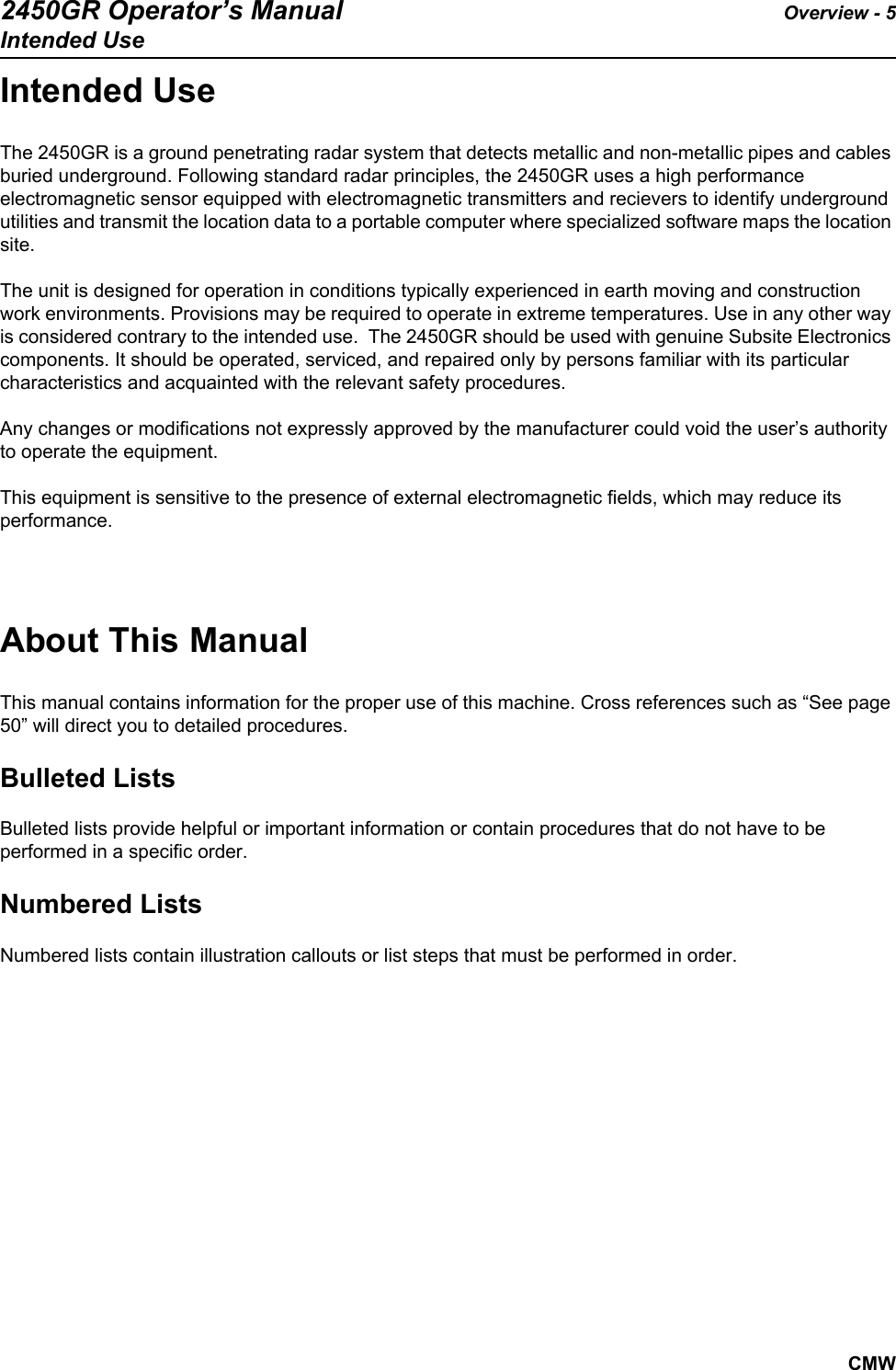 2450GR Operator’s Manual Overview - 5Intended UseCMWIntended UseThe 2450GR is a ground penetrating radar system that detects metallic and non-metallic pipes and cables buried underground. Following standard radar principles, the 2450GR uses a high performance electromagnetic sensor equipped with electromagnetic transmitters and recievers to identify underground utilities and transmit the location data to a portable computer where specialized software maps the location site. The unit is designed for operation in conditions typically experienced in earth moving and construction work environments. Provisions may be required to operate in extreme temperatures. Use in any other way is considered contrary to the intended use.  The 2450GR should be used with genuine Subsite Electronics components. It should be operated, serviced, and repaired only by persons familiar with its particular characteristics and acquainted with the relevant safety procedures.Any changes or modifications not expressly approved by the manufacturer could void the user’s authority to operate the equipment.This equipment is sensitive to the presence of external electromagnetic fields, which may reduce its performance.About This ManualThis manual contains information for the proper use of this machine. Cross references such as “See page 50” will direct you to detailed procedures.Bulleted ListsBulleted lists provide helpful or important information or contain procedures that do not have to be performed in a specific order.Numbered ListsNumbered lists contain illustration callouts or list steps that must be performed in order.
