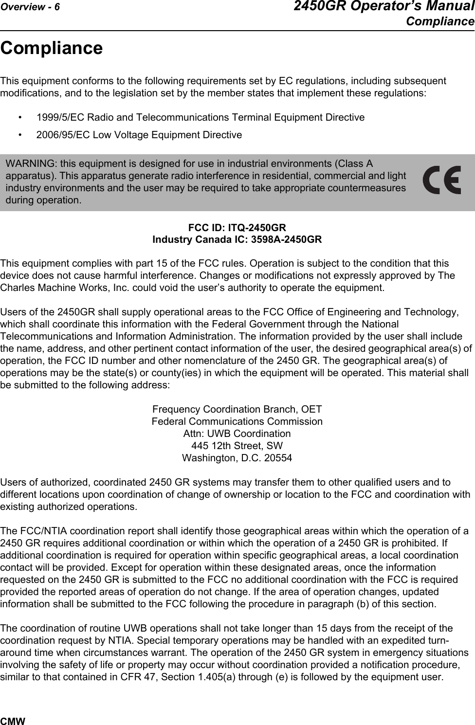 Overview - 6 2450GR Operator’s ManualComplianceCMWComplianceThis equipment conforms to the following requirements set by EC regulations, including subsequent modifications, and to the legislation set by the member states that implement these regulations:• 1999/5/EC Radio and Telecommunications Terminal Equipment Directive• 2006/95/EC Low Voltage Equipment Directive  FCC ID: ITQ-2450GRIndustry Canada IC: 3598A-2450GRThis equipment complies with part 15 of the FCC rules. Operation is subject to the condition that this device does not cause harmful interference. Changes or modifications not expressly approved by The Charles Machine Works, Inc. could void the user’s authority to operate the equipment. Users of the 2450GR shall supply operational areas to the FCC Office of Engineering and Technology, which shall coordinate this information with the Federal Government through the National Telecommunications and Information Administration. The information provided by the user shall include the name, address, and other pertinent contact information of the user, the desired geographical area(s) of operation, the FCC ID number and other nomenclature of the 2450 GR. The geographical area(s) of operations may be the state(s) or county(ies) in which the equipment will be operated. This material shall be submitted to the following address:Frequency Coordination Branch, OETFederal Communications CommissionAttn: UWB Coordination445 12th Street, SWWashington, D.C. 20554Users of authorized, coordinated 2450 GR systems may transfer them to other qualified users and to different locations upon coordination of change of ownership or location to the FCC and coordination with existing authorized operations. The FCC/NTIA coordination report shall identify those geographical areas within which the operation of a 2450 GR requires additional coordination or within which the operation of a 2450 GR is prohibited. If additional coordination is required for operation within specific geographical areas, a local coordination contact will be provided. Except for operation within these designated areas, once the information requested on the 2450 GR is submitted to the FCC no additional coordination with the FCC is required provided the reported areas of operation do not change. If the area of operation changes, updated information shall be submitted to the FCC following the procedure in paragraph (b) of this section.The coordination of routine UWB operations shall not take longer than 15 days from the receipt of the coordination request by NTIA. Special temporary operations may be handled with an expedited turn-around time when circumstances warrant. The operation of the 2450 GR system in emergency situations involving the safety of life or property may occur without coordination provided a notification procedure, similar to that contained in CFR 47, Section 1.405(a) through (e) is followed by the equipment user.WARNING: this equipment is designed for use in industrial environments (Class A apparatus). This apparatus generate radio interference in residential, commercial and light industry environments and the user may be required to take appropriate countermeasures during operation. 