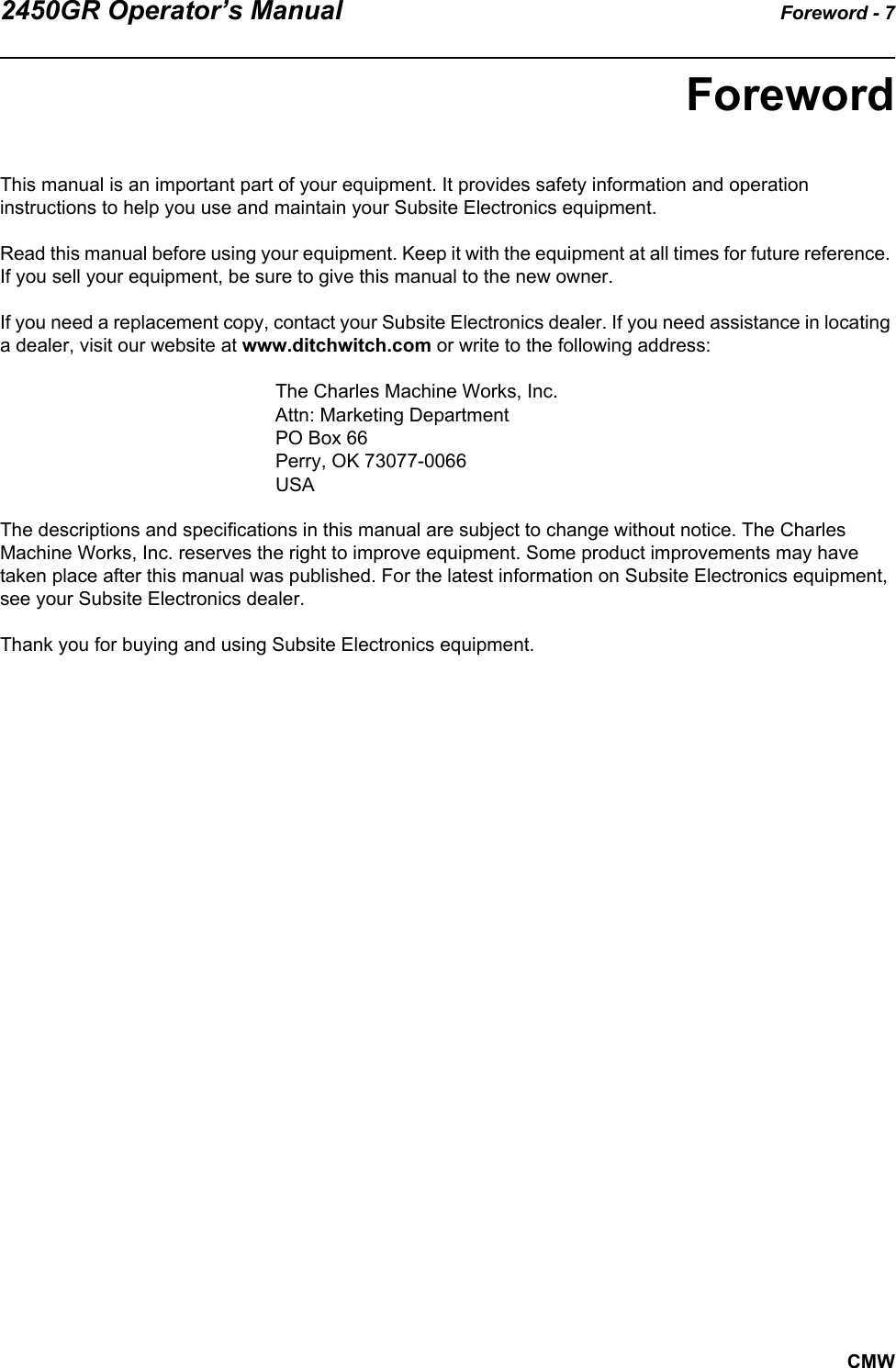 2450GR Operator’s Manual Foreword - 7CMWForewordThis manual is an important part of your equipment. It provides safety information and operation instructions to help you use and maintain your Subsite Electronics equipment. Read this manual before using your equipment. Keep it with the equipment at all times for future reference. If you sell your equipment, be sure to give this manual to the new owner.If you need a replacement copy, contact your Subsite Electronics dealer. If you need assistance in locating a dealer, visit our website at www.ditchwitch.com or write to the following address: The Charles Machine Works, Inc.Attn: Marketing DepartmentPO Box 66Perry, OK 73077-0066 USAThe descriptions and specifications in this manual are subject to change without notice. The Charles Machine Works, Inc. reserves the right to improve equipment. Some product improvements may have taken place after this manual was published. For the latest information on Subsite Electronics equipment, see your Subsite Electronics dealer.Thank you for buying and using Subsite Electronics equipment.