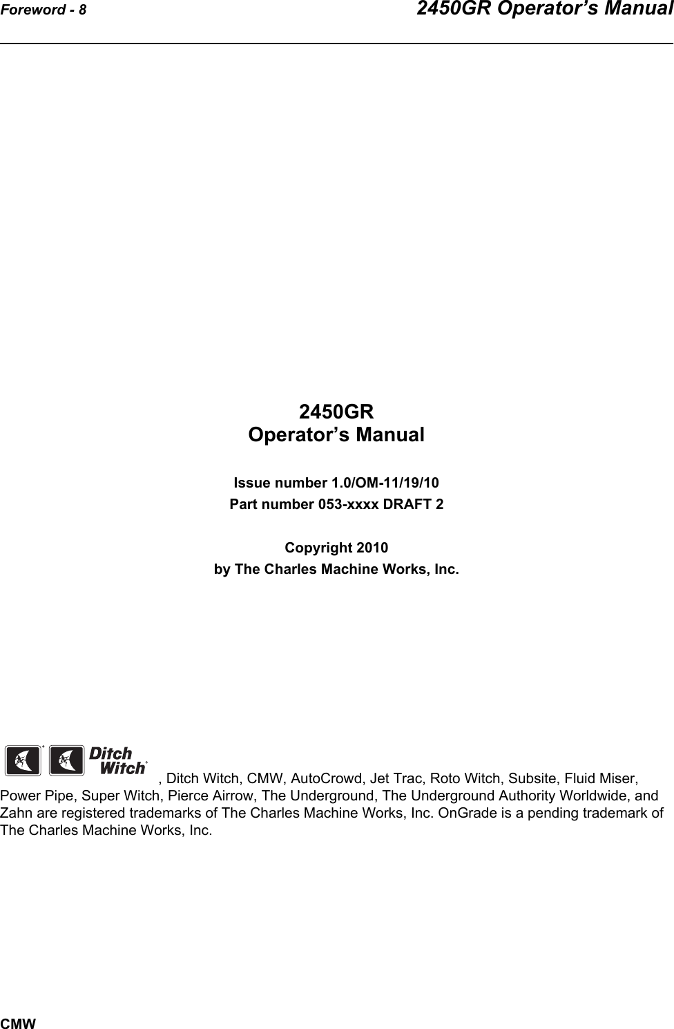 Foreword - 8 2450GR Operator’s ManualCMW2450GR Operator’s ManualIssue number 1.0/OM-11/19/10Part number 053-xxxx DRAFT 2Copyright 2010by The Charles Machine Works, Inc., Ditch Witch, CMW, AutoCrowd, Jet Trac, Roto Witch, Subsite, Fluid Miser, Power Pipe, Super Witch, Pierce Airrow, The Underground, The Underground Authority Worldwide, and Zahn are registered trademarks of The Charles Machine Works, Inc. OnGrade is a pending trademark of The Charles Machine Works, Inc.