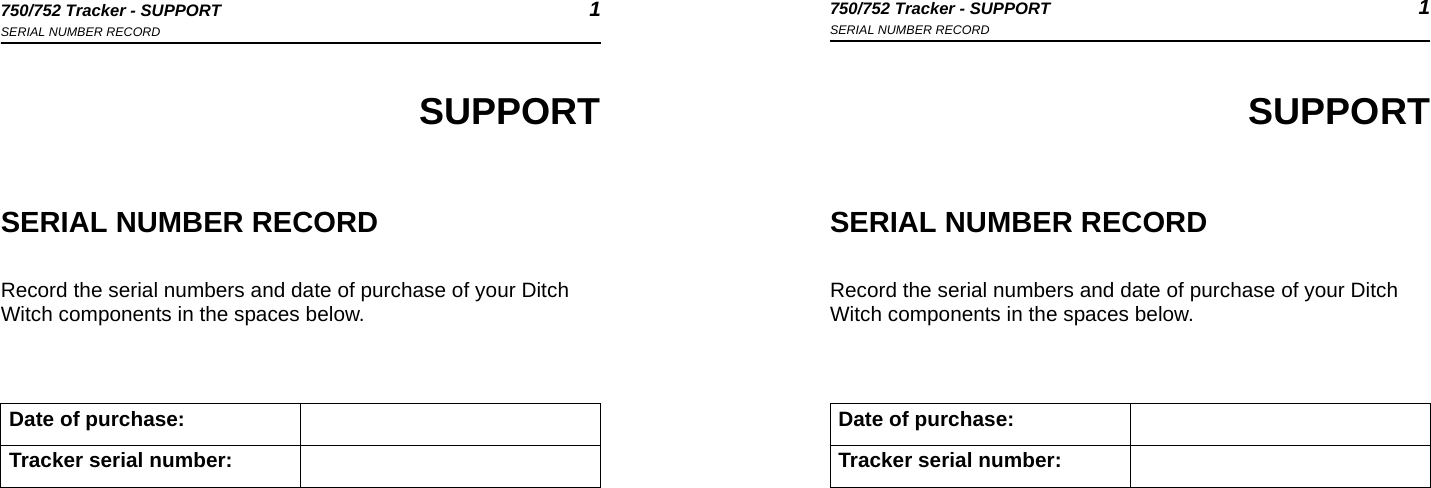 750/752 Tracker - SUPPORT 1SERIAL NUMBER RECORD750/752 Tracker - SUPPORT 1SERIAL NUMBER RECORDSUPPORTSERIAL NUMBER RECORDRecord the serial numbers and date of purchase of your Ditch Witch components in the spaces below.Date of purchase:Tracker serial number:SUPPORTSERIAL NUMBER RECORDRecord the serial numbers and date of purchase of your Ditch Witch components in the spaces below.Date of purchase:Tracker serial number: