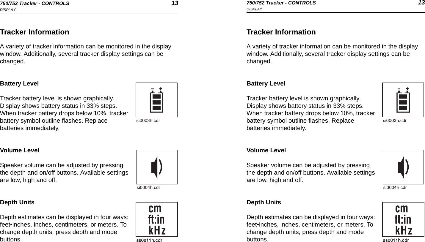 750/752 Tracker - CONTROLS 13DISPLAY750/752 Tracker - CONTROLS 13DISPLAYTracker InformationA variety of tracker information can be monitored in the display window. Additionally, several tracker display settings can be changed.Battery LevelTracker battery level is shown graphically. Display shows battery status in 33% steps. When tracker battery drops below 10%, tracker battery symbol outline flashes. Replace batteries immediately.Volume LevelSpeaker volume can be adjusted by pressing the depth and on/off buttons. Available settings are low, high and off.Depth UnitsDepth estimates can be displayed in four ways: feet•inches, inches, centimeters, or meters. To change depth units, press depth and mode buttons.Tracker InformationA variety of tracker information can be monitored in the display window. Additionally, several tracker display settings can be changed.Battery LevelTracker battery level is shown graphically. Display shows battery status in 33% steps. When tracker battery drops below 10%, tracker battery symbol outline flashes. Replace batteries immediately.Volume LevelSpeaker volume can be adjusted by pressing the depth and on/off buttons. Available settings are low, high and off.Depth UnitsDepth estimates can be displayed in four ways: feet•inches, inches, centimeters, or meters. To change depth units, press depth and mode buttons.