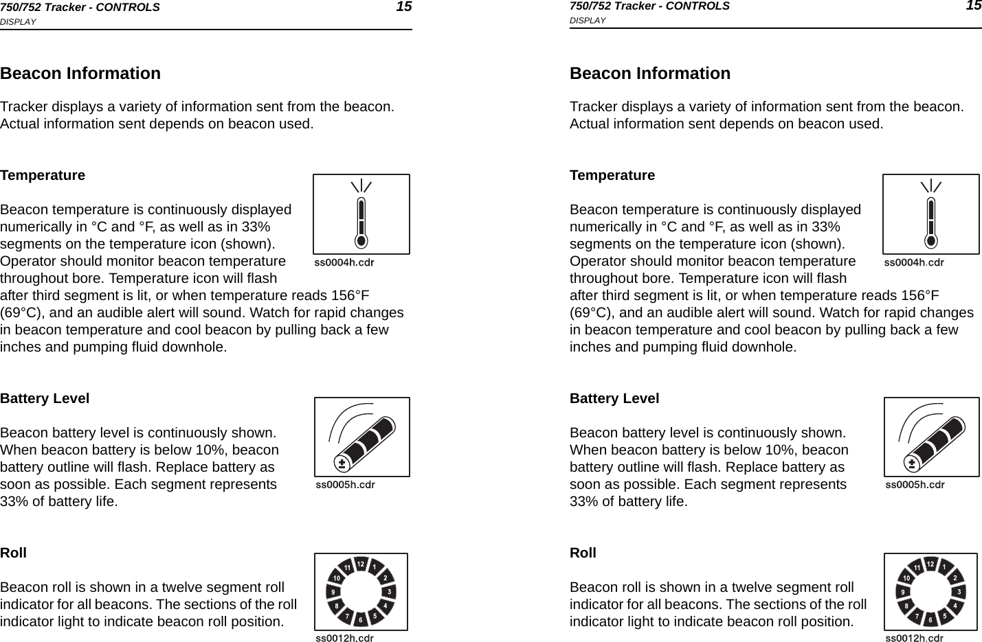 750/752 Tracker - CONTROLS 15DISPLAY750/752 Tracker - CONTROLS 15DISPLAYBeacon InformationTracker displays a variety of information sent from the beacon. Actual information sent depends on beacon used.TemperatureBeacon temperature is continuously displayed numerically in °C and °F, as well as in 33% segments on the temperature icon (shown). Operator should monitor beacon temperature throughout bore. Temperature icon will flash after third segment is lit, or when temperature reads 156°F (69°C), and an audible alert will sound. Watch for rapid changes in beacon temperature and cool beacon by pulling back a few inches and pumping fluid downhole. Battery LevelBeacon battery level is continuously shown. When beacon battery is below 10%, beacon battery outline will flash. Replace battery as soon as possible. Each segment represents 33% of battery life.RollBeacon roll is shown in a twelve segment roll indicator for all beacons. The sections of the roll indicator light to indicate beacon roll position.Beacon InformationTracker displays a variety of information sent from the beacon. Actual information sent depends on beacon used.TemperatureBeacon temperature is continuously displayed numerically in °C and °F, as well as in 33% segments on the temperature icon (shown). Operator should monitor beacon temperature throughout bore. Temperature icon will flash after third segment is lit, or when temperature reads 156°F (69°C), and an audible alert will sound. Watch for rapid changes in beacon temperature and cool beacon by pulling back a few inches and pumping fluid downhole. Battery LevelBeacon battery level is continuously shown. When beacon battery is below 10%, beacon battery outline will flash. Replace battery as soon as possible. Each segment represents 33% of battery life.RollBeacon roll is shown in a twelve segment roll indicator for all beacons. The sections of the roll indicator light to indicate beacon roll position.