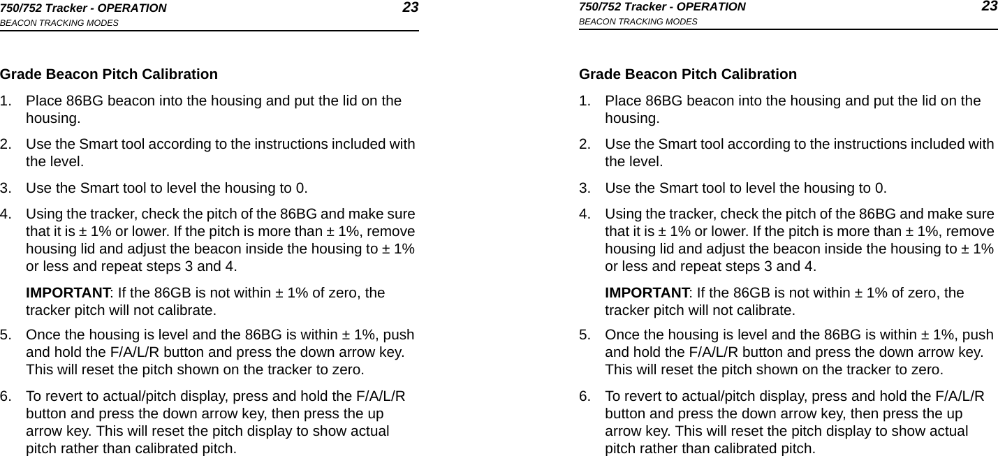 750/752 Tracker - OPERATION 23BEACON TRACKING MODES750/752 Tracker - OPERATION 23BEACON TRACKING MODESGrade Beacon Pitch Calibration1. Place 86BG beacon into the housing and put the lid on the housing.2. Use the Smart tool according to the instructions included with the level.3. Use the Smart tool to level the housing to 0. 4. Using the tracker, check the pitch of the 86BG and make sure that it is ± 1% or lower. If the pitch is more than ± 1%, remove housing lid and adjust the beacon inside the housing to ± 1% or less and repeat steps 3 and 4. IMPORTANT: If the 86GB is not within ± 1% of zero, the tracker pitch will not calibrate.5. Once the housing is level and the 86BG is within ± 1%, push and hold the F/A/L/R button and press the down arrow key. This will reset the pitch shown on the tracker to zero.6. To revert to actual/pitch display, press and hold the F/A/L/R button and press the down arrow key, then press the up arrow key. This will reset the pitch display to show actual pitch rather than calibrated pitch.Grade Beacon Pitch Calibration1. Place 86BG beacon into the housing and put the lid on the housing.2. Use the Smart tool according to the instructions included with the level.3. Use the Smart tool to level the housing to 0. 4. Using the tracker, check the pitch of the 86BG and make sure that it is ± 1% or lower. If the pitch is more than ± 1%, remove housing lid and adjust the beacon inside the housing to ± 1% or less and repeat steps 3 and 4. IMPORTANT: If the 86GB is not within ± 1% of zero, the tracker pitch will not calibrate.5. Once the housing is level and the 86BG is within ± 1%, push and hold the F/A/L/R button and press the down arrow key. This will reset the pitch shown on the tracker to zero.6. To revert to actual/pitch display, press and hold the F/A/L/R button and press the down arrow key, then press the up arrow key. This will reset the pitch display to show actual pitch rather than calibrated pitch.