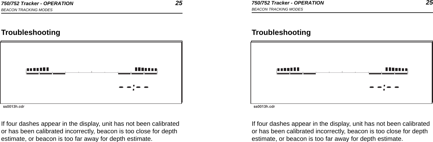 750/752 Tracker - OPERATION 25BEACON TRACKING MODES750/752 Tracker - OPERATION 25BEACON TRACKING MODESTroubleshootingIf four dashes appear in the display, unit has not been calibrated or has been calibrated incorrectly, beacon is too close for depth estimate, or beacon is too far away for depth estimate.TroubleshootingIf four dashes appear in the display, unit has not been calibrated or has been calibrated incorrectly, beacon is too close for depth estimate, or beacon is too far away for depth estimate.