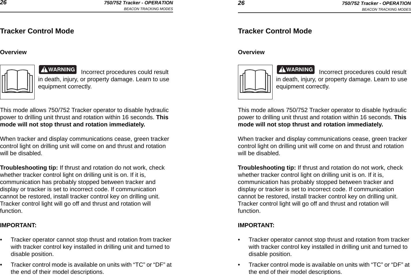 26 750/752 Tracker - OPERATIONBEACON TRACKING MODES 26 750/752 Tracker - OPERATIONBEACON TRACKING MODESTracker Control ModeOverviewIncorrect procedures could result in death, injury, or property damage. Learn to use equipment correctly.This mode allows 750/752 Tracker operator to disable hydraulic power to drilling unit thrust and rotation within 16 seconds. This mode will not stop thrust and rotation immediately.When tracker and display communications cease, green tracker control light on drilling unit will come on and thrust and rotation will be disabled. Troubleshooting tip: If thrust and rotation do not work, check whether tracker control light on drilling unit is on. If it is, communication has probably stopped between tracker and display or tracker is set to incorrect code. If communication cannot be restored, install tracker control key on drilling unit. Tracker control light will go off and thrust and rotation will function. IMPORTANT: • Tracker operator cannot stop thrust and rotation from tracker with tracker control key installed in drilling unit and turned to disable position.• Tracker control mode is available on units with “TC” or “DF” at the end of their model descriptions.Tracker Control ModeOverviewIncorrect procedures could result in death, injury, or property damage. Learn to use equipment correctly.This mode allows 750/752 Tracker operator to disable hydraulic power to drilling unit thrust and rotation within 16 seconds. This mode will not stop thrust and rotation immediately.When tracker and display communications cease, green tracker control light on drilling unit will come on and thrust and rotation will be disabled. Troubleshooting tip: If thrust and rotation do not work, check whether tracker control light on drilling unit is on. If it is, communication has probably stopped between tracker and display or tracker is set to incorrect code. If communication cannot be restored, install tracker control key on drilling unit. Tracker control light will go off and thrust and rotation will function. IMPORTANT: • Tracker operator cannot stop thrust and rotation from tracker with tracker control key installed in drilling unit and turned to disable position.• Tracker control mode is available on units with “TC” or “DF” at the end of their model descriptions.