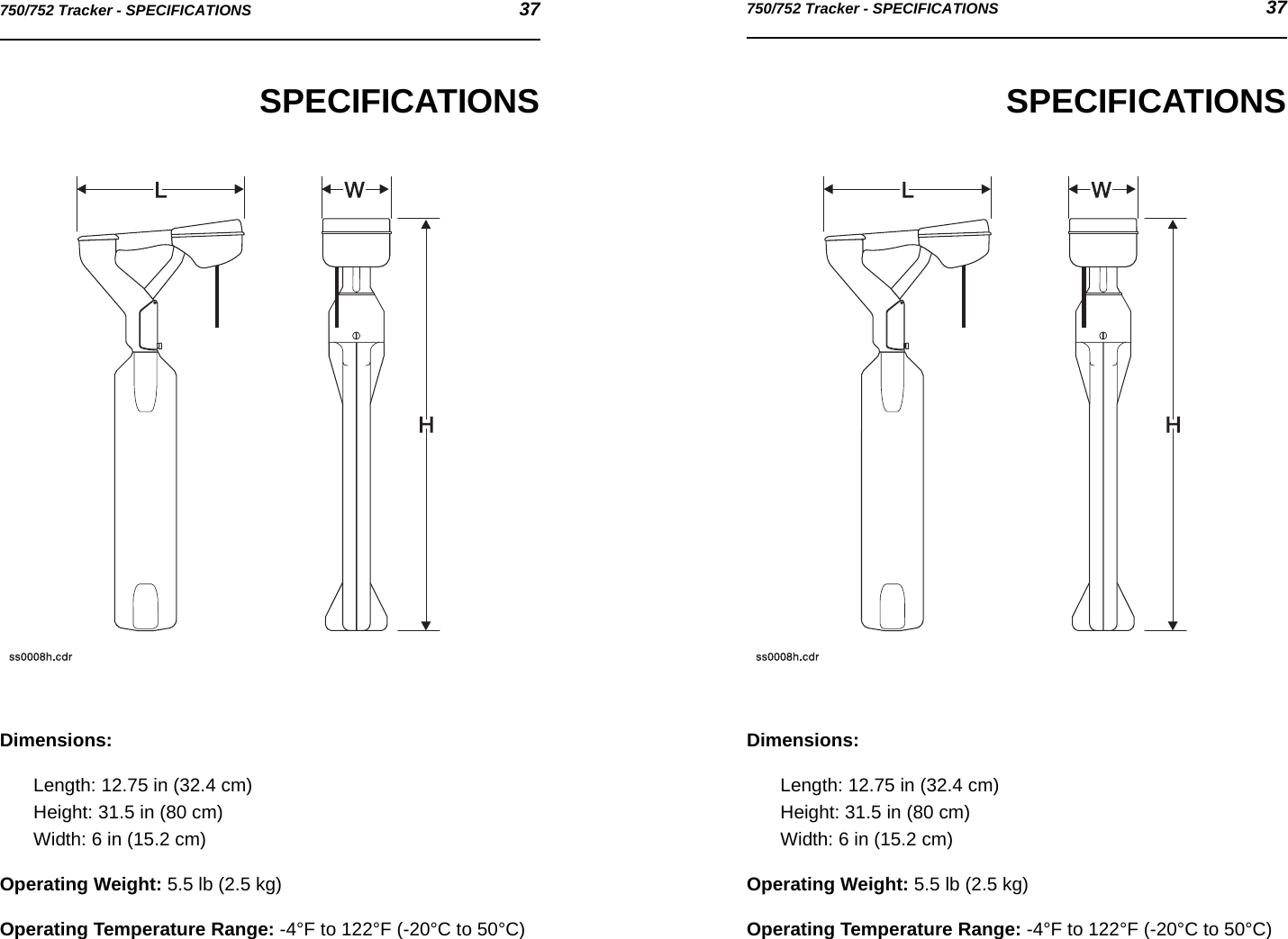 750/752 Tracker - SPECIFICATIONS 37750/752 Tracker - SPECIFICATIONS 37SPECIFICATIONSDimensions:Length: 12.75 in (32.4 cm)Height: 31.5 in (80 cm)Width: 6 in (15.2 cm)Operating Weight: 5.5 lb (2.5 kg)Operating Temperature Range: -4°F to 122°F (-20°C to 50°C)SPECIFICATIONSDimensions:Length: 12.75 in (32.4 cm)Height: 31.5 in (80 cm)Width: 6 in (15.2 cm)Operating Weight: 5.5 lb (2.5 kg)Operating Temperature Range: -4°F to 122°F (-20°C to 50°C)