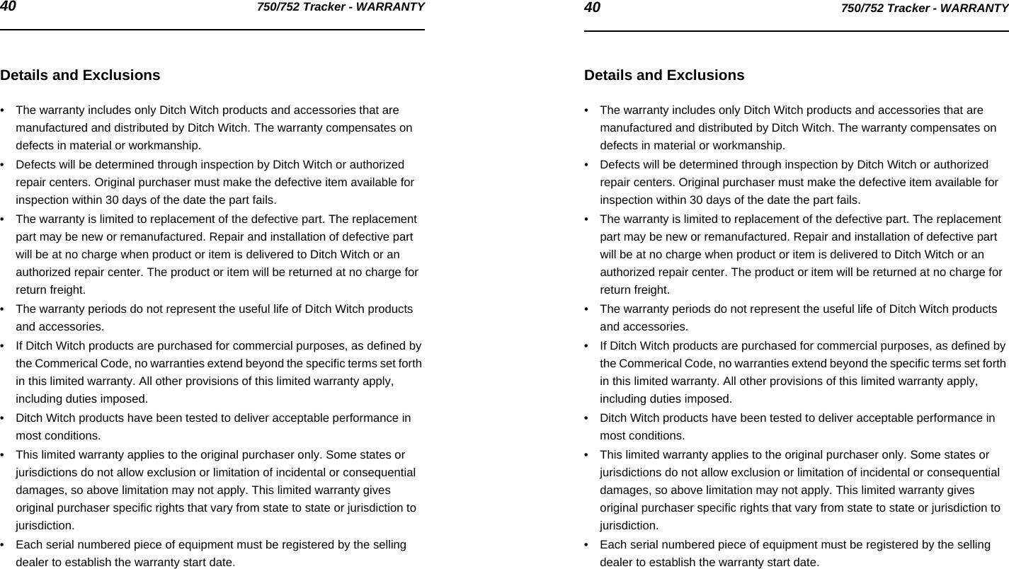 40 750/752 Tracker - WARRANTY 40 750/752 Tracker - WARRANTYDetails and Exclusions• The warranty includes only Ditch Witch products and accessories that are manufactured and distributed by Ditch Witch. The warranty compensates on defects in material or workmanship.• Defects will be determined through inspection by Ditch Witch or authorized repair centers. Original purchaser must make the defective item available for inspection within 30 days of the date the part fails.• The warranty is limited to replacement of the defective part. The replacement part may be new or remanufactured. Repair and installation of defective part will be at no charge when product or item is delivered to Ditch Witch or an authorized repair center. The product or item will be returned at no charge for return freight.• The warranty periods do not represent the useful life of Ditch Witch products and accessories.• If Ditch Witch products are purchased for commercial purposes, as defined by the Commerical Code, no warranties extend beyond the specific terms set forth in this limited warranty. All other provisions of this limited warranty apply, including duties imposed.• Ditch Witch products have been tested to deliver acceptable performance in most conditions.• This limited warranty applies to the original purchaser only. Some states or jurisdictions do not allow exclusion or limitation of incidental or consequential damages, so above limitation may not apply. This limited warranty gives original purchaser specific rights that vary from state to state or jurisdiction to jurisdiction.• Each serial numbered piece of equipment must be registered by the selling dealer to establish the warranty start date.Details and Exclusions• The warranty includes only Ditch Witch products and accessories that are manufactured and distributed by Ditch Witch. The warranty compensates on defects in material or workmanship.• Defects will be determined through inspection by Ditch Witch or authorized repair centers. Original purchaser must make the defective item available for inspection within 30 days of the date the part fails.• The warranty is limited to replacement of the defective part. The replacement part may be new or remanufactured. Repair and installation of defective part will be at no charge when product or item is delivered to Ditch Witch or an authorized repair center. The product or item will be returned at no charge for return freight.• The warranty periods do not represent the useful life of Ditch Witch products and accessories.• If Ditch Witch products are purchased for commercial purposes, as defined by the Commerical Code, no warranties extend beyond the specific terms set forth in this limited warranty. All other provisions of this limited warranty apply, including duties imposed.• Ditch Witch products have been tested to deliver acceptable performance in most conditions.• This limited warranty applies to the original purchaser only. Some states or jurisdictions do not allow exclusion or limitation of incidental or consequential damages, so above limitation may not apply. This limited warranty gives original purchaser specific rights that vary from state to state or jurisdiction to jurisdiction.• Each serial numbered piece of equipment must be registered by the selling dealer to establish the warranty start date.