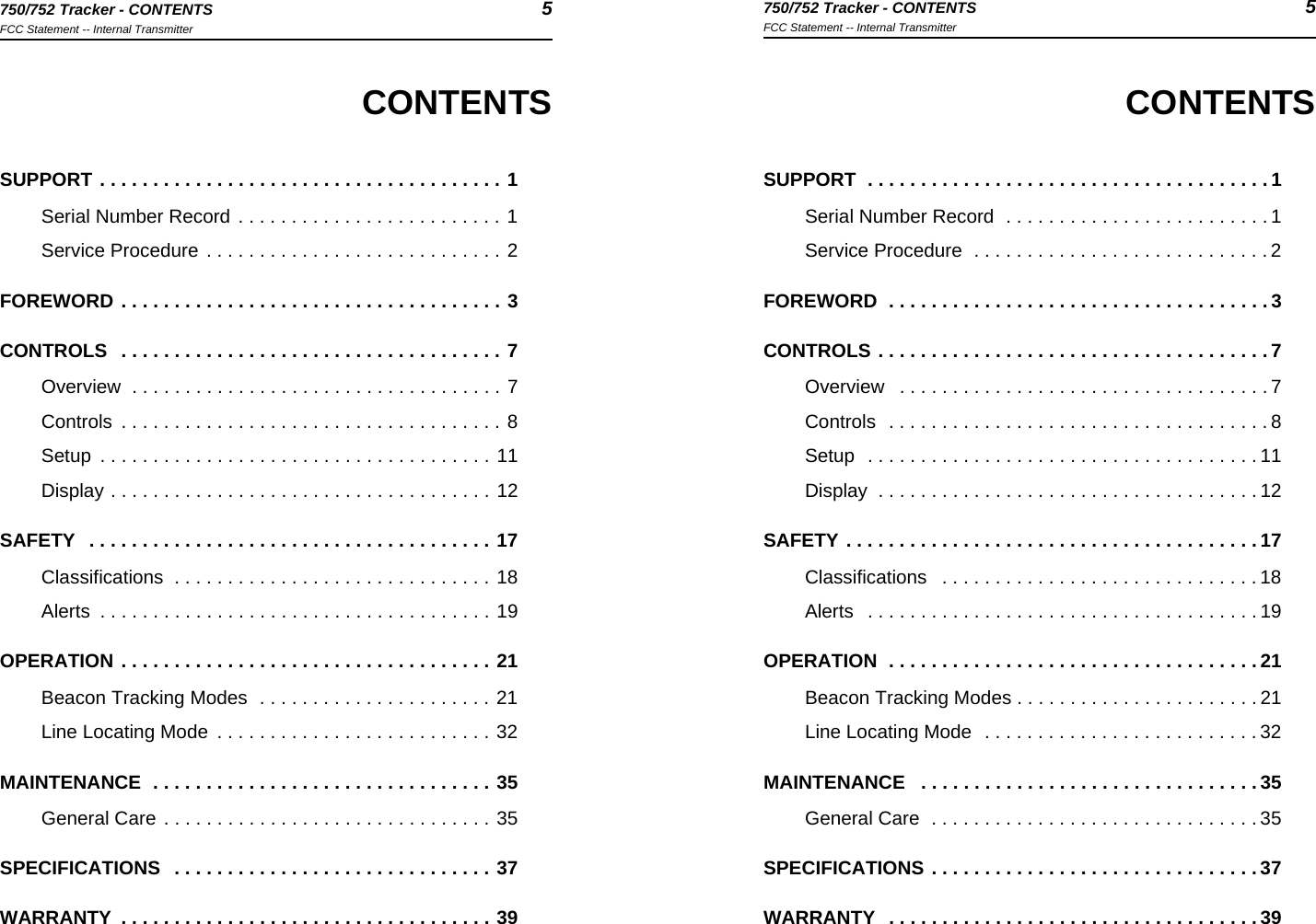 750/752 Tracker - CONTENTS 5FCC Statement -- Internal Transmitter750/752 Tracker - CONTENTS 5FCC Statement -- Internal TransmitterCONTENTSSUPPORT  . . . . . . . . . . . . . . . . . . . . . . . . . . . . . . . . . . . . . . 1Serial Number Record  . . . . . . . . . . . . . . . . . . . . . . . . . 1Service Procedure  . . . . . . . . . . . . . . . . . . . . . . . . . . . . 2FOREWORD  . . . . . . . . . . . . . . . . . . . . . . . . . . . . . . . . . . . . 3CONTROLS . . . . . . . . . . . . . . . . . . . . . . . . . . . . . . . . . . . . . 7Overview   . . . . . . . . . . . . . . . . . . . . . . . . . . . . . . . . . . . 7Controls  . . . . . . . . . . . . . . . . . . . . . . . . . . . . . . . . . . . . 8Setup  . . . . . . . . . . . . . . . . . . . . . . . . . . . . . . . . . . . . . 11Display  . . . . . . . . . . . . . . . . . . . . . . . . . . . . . . . . . . . . 12SAFETY . . . . . . . . . . . . . . . . . . . . . . . . . . . . . . . . . . . . . . . 17Classifications   . . . . . . . . . . . . . . . . . . . . . . . . . . . . . . 18Alerts   . . . . . . . . . . . . . . . . . . . . . . . . . . . . . . . . . . . . . 19OPERATION  . . . . . . . . . . . . . . . . . . . . . . . . . . . . . . . . . . . 21Beacon Tracking Modes . . . . . . . . . . . . . . . . . . . . . . . 21Line Locating Mode  . . . . . . . . . . . . . . . . . . . . . . . . . . 32MAINTENANCE   . . . . . . . . . . . . . . . . . . . . . . . . . . . . . . . . 35General Care  . . . . . . . . . . . . . . . . . . . . . . . . . . . . . . . 35SPECIFICATIONS . . . . . . . . . . . . . . . . . . . . . . . . . . . . . . . 37WARRANTY   . . . . . . . . . . . . . . . . . . . . . . . . . . . . . . . . . . . 39CONTENTSSUPPORT . . . . . . . . . . . . . . . . . . . . . . . . . . . . . . . . . . . . . . 1Serial Number Record . . . . . . . . . . . . . . . . . . . . . . . . . 1Service Procedure . . . . . . . . . . . . . . . . . . . . . . . . . . . . 2FOREWORD . . . . . . . . . . . . . . . . . . . . . . . . . . . . . . . . . . . . 3CONTROLS   . . . . . . . . . . . . . . . . . . . . . . . . . . . . . . . . . . . . 7Overview  . . . . . . . . . . . . . . . . . . . . . . . . . . . . . . . . . . . 7Controls  . . . . . . . . . . . . . . . . . . . . . . . . . . . . . . . . . . . . 8Setup  . . . . . . . . . . . . . . . . . . . . . . . . . . . . . . . . . . . . . 11Display . . . . . . . . . . . . . . . . . . . . . . . . . . . . . . . . . . . . 12SAFETY   . . . . . . . . . . . . . . . . . . . . . . . . . . . . . . . . . . . . . . 17Classifications  . . . . . . . . . . . . . . . . . . . . . . . . . . . . . . 18Alerts  . . . . . . . . . . . . . . . . . . . . . . . . . . . . . . . . . . . . . 19OPERATION . . . . . . . . . . . . . . . . . . . . . . . . . . . . . . . . . . . 21Beacon Tracking Modes  . . . . . . . . . . . . . . . . . . . . . . 21Line Locating Mode  . . . . . . . . . . . . . . . . . . . . . . . . . . 32MAINTENANCE  . . . . . . . . . . . . . . . . . . . . . . . . . . . . . . . . 35General Care . . . . . . . . . . . . . . . . . . . . . . . . . . . . . . . 35SPECIFICATIONS   . . . . . . . . . . . . . . . . . . . . . . . . . . . . . . 37WARRANTY  . . . . . . . . . . . . . . . . . . . . . . . . . . . . . . . . . . . 39