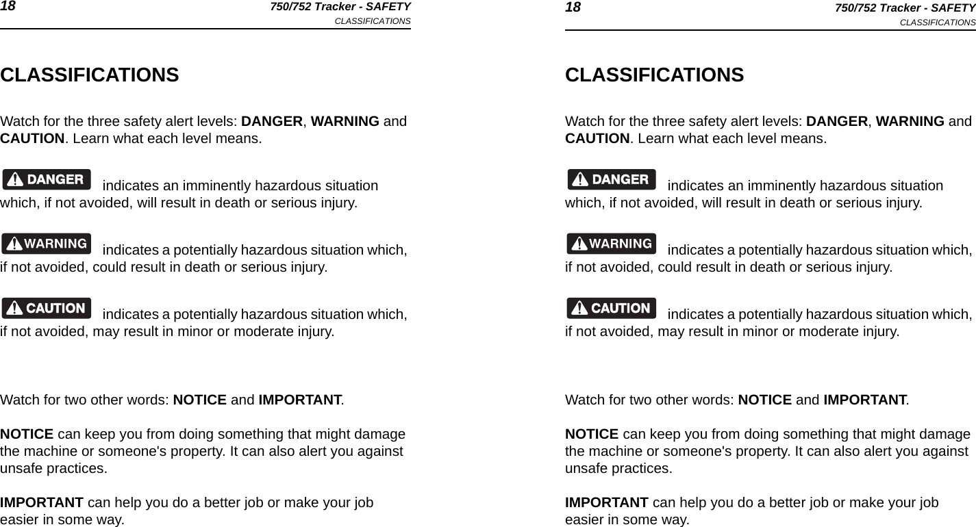 18 750/752 Tracker - SAFETYCLASSIFICATIONS 18 750/752 Tracker - SAFETYCLASSIFICATIONSCLASSIFICATIONSWatch for the three safety alert levels: DANGER, WARNING and CAUTION. Learn what each level means.indicates an imminently hazardous situation which, if not avoided, will result in death or serious injury.indicates a potentially hazardous situation which, if not avoided, could result in death or serious injury.indicates a potentially hazardous situation which, if not avoided, may result in minor or moderate injury.Watch for two other words: NOTICE and IMPORTANT.NOTICE can keep you from doing something that might damage the machine or someone&apos;s property. It can also alert you against unsafe practices.IMPORTANT can help you do a better job or make your job easier in some way.CLASSIFICATIONSWatch for the three safety alert levels: DANGER, WARNING and CAUTION. Learn what each level means.indicates an imminently hazardous situation which, if not avoided, will result in death or serious injury.indicates a potentially hazardous situation which, if not avoided, could result in death or serious injury.indicates a potentially hazardous situation which, if not avoided, may result in minor or moderate injury.Watch for two other words: NOTICE and IMPORTANT.NOTICE can keep you from doing something that might damage the machine or someone&apos;s property. It can also alert you against unsafe practices.IMPORTANT can help you do a better job or make your job easier in some way.