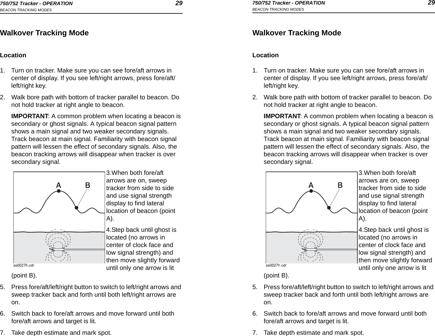 750/752 Tracker - OPERATION 29BEACON TRACKING MODES750/752 Tracker - OPERATION 29BEACON TRACKING MODESWalkover Tracking ModeLocation1. Turn on tracker. Make sure you can see fore/aft arrows in center of display. If you see left/right arrows, press fore/aft/left/right key.2. Walk bore path with bottom of tracker parallel to beacon. Do not hold tracker at right angle to beacon.IMPORTANT: A common problem when locating a beacon is secondary or ghost signals. A typical beacon signal pattern shows a main signal and two weaker secondary signals. Track beacon at main signal. Familiarity with beacon signal pattern will lessen the effect of secondary signals. Also, the beacon tracking arrows will disappear when tracker is over secondary signal.3.When both fore/aft arrows are on, sweep tracker from side to side and use signal strength display to find lateral location of beacon (point A). 4.Step back until ghost is located (no arrows in center of clock face and low signal strength) and then move slightly forward until only one arrow is lit (point B). 5. Press fore/aft/left/right button to switch to left/right arrows and sweep tracker back and forth until both left/right arrows are on.6. Switch back to fore/aft arrows and move forward until both fore/aft arrows and target is lit. 7. Take depth estimate and mark spot.Walkover Tracking ModeLocation1. Turn on tracker. Make sure you can see fore/aft arrows in center of display. If you see left/right arrows, press fore/aft/left/right key.2. Walk bore path with bottom of tracker parallel to beacon. Do not hold tracker at right angle to beacon.IMPORTANT: A common problem when locating a beacon is secondary or ghost signals. A typical beacon signal pattern shows a main signal and two weaker secondary signals. Track beacon at main signal. Familiarity with beacon signal pattern will lessen the effect of secondary signals. Also, the beacon tracking arrows will disappear when tracker is over secondary signal.3.When both fore/aft arrows are on, sweep tracker from side to side and use signal strength display to find lateral location of beacon (point A). 4.Step back until ghost is located (no arrows in center of clock face and low signal strength) and then move slightly forward until only one arrow is lit (point B). 5. Press fore/aft/left/right button to switch to left/right arrows and sweep tracker back and forth until both left/right arrows are on.6. Switch back to fore/aft arrows and move forward until both fore/aft arrows and target is lit. 7. Take depth estimate and mark spot.