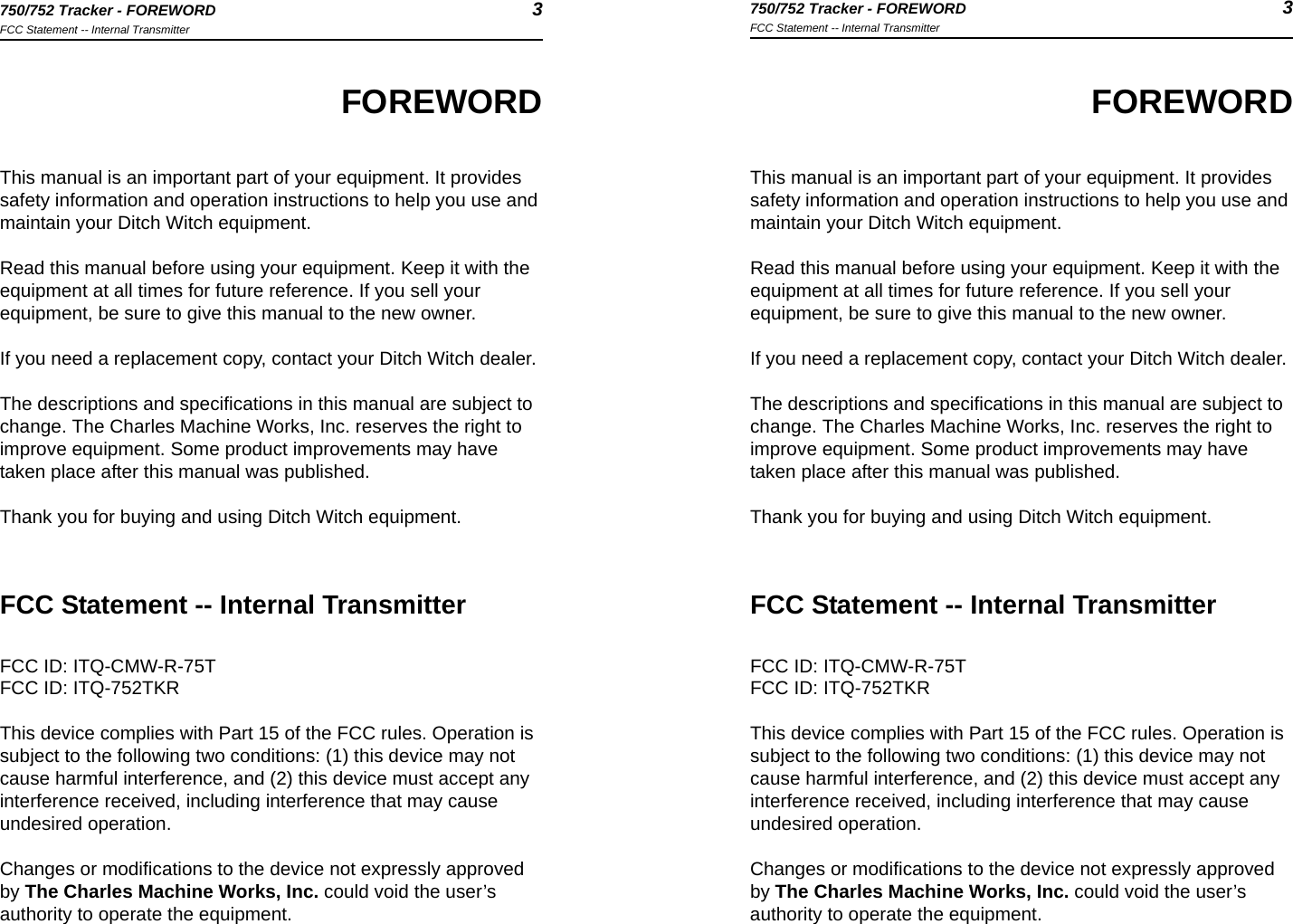 750/752 Tracker - FOREWORD 3FCC Statement -- Internal Transmitter750/752 Tracker - FOREWORD 3FCC Statement -- Internal TransmitterFOREWORDThis manual is an important part of your equipment. It provides safety information and operation instructions to help you use and maintain your Ditch Witch equipment. Read this manual before using your equipment. Keep it with the equipment at all times for future reference. If you sell your equipment, be sure to give this manual to the new owner.If you need a replacement copy, contact your Ditch Witch dealer.The descriptions and specifications in this manual are subject to change. The Charles Machine Works, Inc. reserves the right to improve equipment. Some product improvements may have taken place after this manual was published.Thank you for buying and using Ditch Witch equipment.FCC Statement -- Internal TransmitterFCC ID: ITQ-CMW-R-75TFCC ID: ITQ-752TKRThis device complies with Part 15 of the FCC rules. Operation is subject to the following two conditions: (1) this device may not cause harmful interference, and (2) this device must accept any interference received, including interference that may cause undesired operation.Changes or modifications to the device not expressly approved by The Charles Machine Works, Inc. could void the user’s authority to operate the equipment.FOREWORDThis manual is an important part of your equipment. It provides safety information and operation instructions to help you use and maintain your Ditch Witch equipment. Read this manual before using your equipment. Keep it with the equipment at all times for future reference. If you sell your equipment, be sure to give this manual to the new owner.If you need a replacement copy, contact your Ditch Witch dealer.The descriptions and specifications in this manual are subject to change. The Charles Machine Works, Inc. reserves the right to improve equipment. Some product improvements may have taken place after this manual was published.Thank you for buying and using Ditch Witch equipment.FCC Statement -- Internal TransmitterFCC ID: ITQ-CMW-R-75TFCC ID: ITQ-752TKRThis device complies with Part 15 of the FCC rules. Operation is subject to the following two conditions: (1) this device may not cause harmful interference, and (2) this device must accept any interference received, including interference that may cause undesired operation.Changes or modifications to the device not expressly approved by The Charles Machine Works, Inc. could void the user’s authority to operate the equipment.