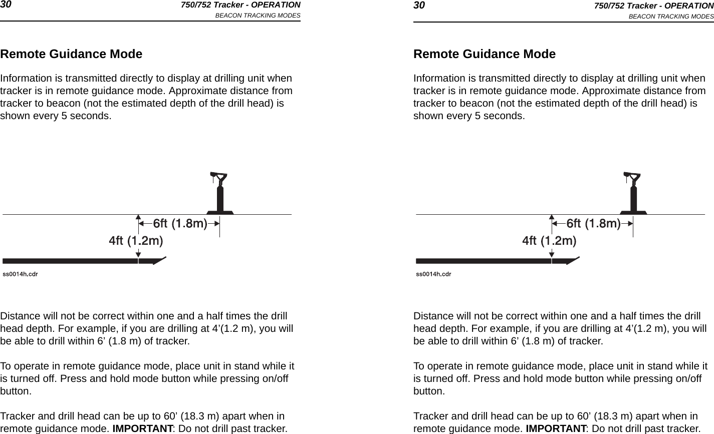 30 750/752 Tracker - OPERATIONBEACON TRACKING MODES 30 750/752 Tracker - OPERATIONBEACON TRACKING MODESRemote Guidance ModeInformation is transmitted directly to display at drilling unit when tracker is in remote guidance mode. Approximate distance from tracker to beacon (not the estimated depth of the drill head) is shown every 5 seconds.Distance will not be correct within one and a half times the drill head depth. For example, if you are drilling at 4’(1.2 m), you will be able to drill within 6’ (1.8 m) of tracker. To operate in remote guidance mode, place unit in stand while it is turned off. Press and hold mode button while pressing on/off button.Tracker and drill head can be up to 60’ (18.3 m) apart when in remote guidance mode. IMPORTANT: Do not drill past tracker.Remote Guidance ModeInformation is transmitted directly to display at drilling unit when tracker is in remote guidance mode. Approximate distance from tracker to beacon (not the estimated depth of the drill head) is shown every 5 seconds.Distance will not be correct within one and a half times the drill head depth. For example, if you are drilling at 4’(1.2 m), you will be able to drill within 6’ (1.8 m) of tracker. To operate in remote guidance mode, place unit in stand while it is turned off. Press and hold mode button while pressing on/off button.Tracker and drill head can be up to 60’ (18.3 m) apart when in remote guidance mode. IMPORTANT: Do not drill past tracker.