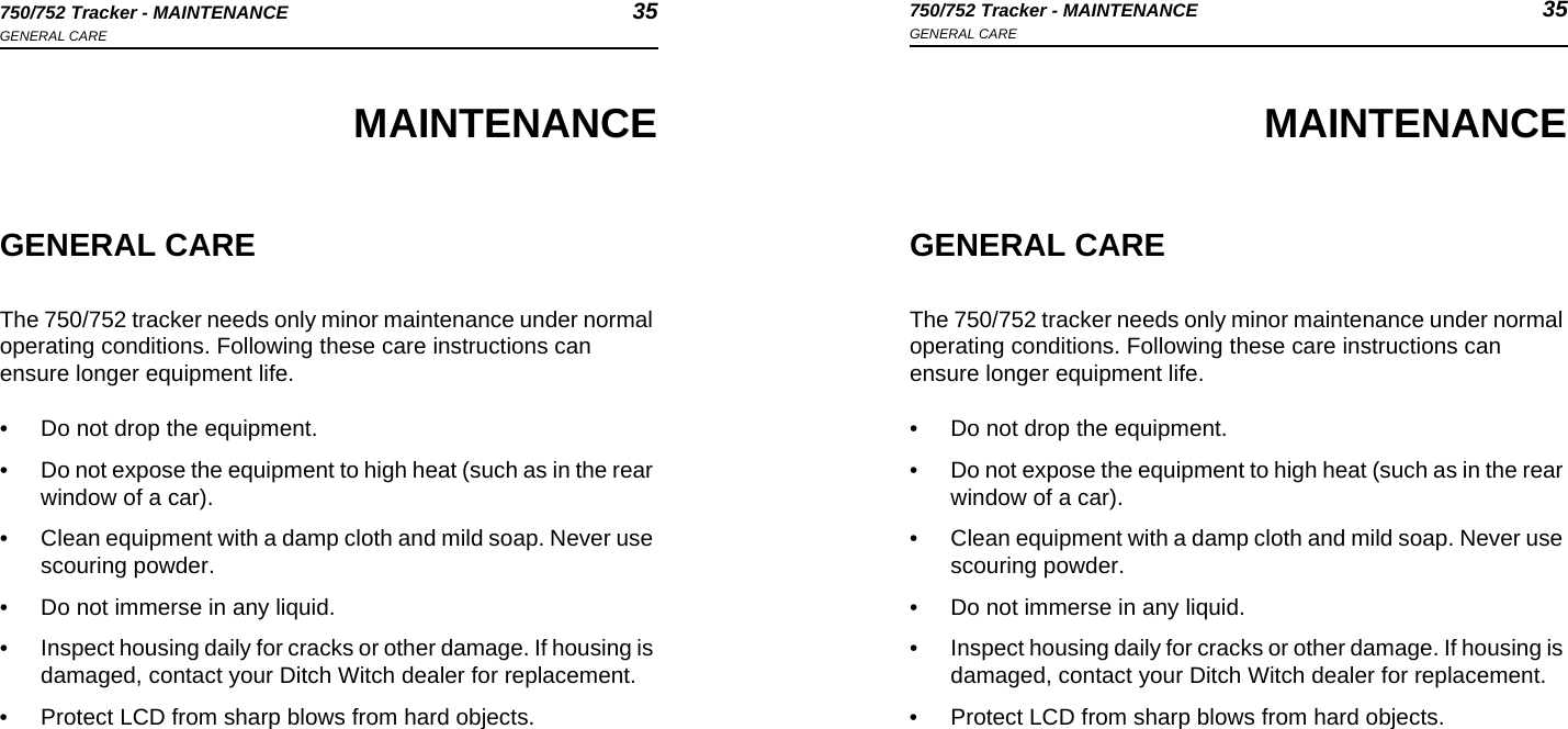 750/752 Tracker - MAINTENANCE 35GENERAL CARE750/752 Tracker - MAINTENANCE 35GENERAL CAREMAINTENANCEGENERAL CAREThe 750/752 tracker needs only minor maintenance under normal operating conditions. Following these care instructions can ensure longer equipment life.• Do not drop the equipment.• Do not expose the equipment to high heat (such as in the rear window of a car).• Clean equipment with a damp cloth and mild soap. Never use scouring powder.• Do not immerse in any liquid.• Inspect housing daily for cracks or other damage. If housing is damaged, contact your Ditch Witch dealer for replacement.• Protect LCD from sharp blows from hard objects.MAINTENANCEGENERAL CAREThe 750/752 tracker needs only minor maintenance under normal operating conditions. Following these care instructions can ensure longer equipment life.• Do not drop the equipment.• Do not expose the equipment to high heat (such as in the rear window of a car).• Clean equipment with a damp cloth and mild soap. Never use scouring powder.• Do not immerse in any liquid.• Inspect housing daily for cracks or other damage. If housing is damaged, contact your Ditch Witch dealer for replacement.• Protect LCD from sharp blows from hard objects.