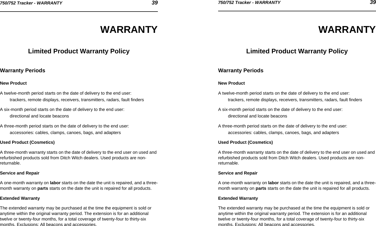 750/752 Tracker - WARRANTY 39750/752 Tracker - WARRANTY 39WARRANTYLimited Product Warranty PolicyWarranty PeriodsNew ProductA twelve-month period starts on the date of delivery to the end user:trackers, remote displays, receivers, transmitters, radars, fault findersA six-month period starts on the date of delivery to the end user:directional and locate beaconsA three-month period starts on the date of delivery to the end user:accessories: cables, clamps, canoes, bags, and adaptersUsed Product (Cosmetics)A three-month warranty starts on the date of delivery to the end user on used and refurbished products sold from Ditch Witch dealers. Used products are non-returnable.Service and RepairA one-month warranty on labor starts on the date the unit is repaired, and a three-month warranty on parts starts on the date the unit is repaired for all products.Extended WarrantyThe extended warranty may be purchased at the time the equipment is sold or anytime within the original warranty period. The extension is for an additional twelve or twenty-four months, for a total coverage of twenty-four to thirty-six months. Exclusions: All beacons and accessories.WARRANTYLimited Product Warranty PolicyWarranty PeriodsNew ProductA twelve-month period starts on the date of delivery to the end user:trackers, remote displays, receivers, transmitters, radars, fault findersA six-month period starts on the date of delivery to the end user:directional and locate beaconsA three-month period starts on the date of delivery to the end user:accessories: cables, clamps, canoes, bags, and adaptersUsed Product (Cosmetics)A three-month warranty starts on the date of delivery to the end user on used and refurbished products sold from Ditch Witch dealers. Used products are non-returnable.Service and RepairA one-month warranty on labor starts on the date the unit is repaired, and a three-month warranty on parts starts on the date the unit is repaired for all products.Extended WarrantyThe extended warranty may be purchased at the time the equipment is sold or anytime within the original warranty period. The extension is for an additional twelve or twenty-four months, for a total coverage of twenty-four to thirty-six months. Exclusions: All beacons and accessories.