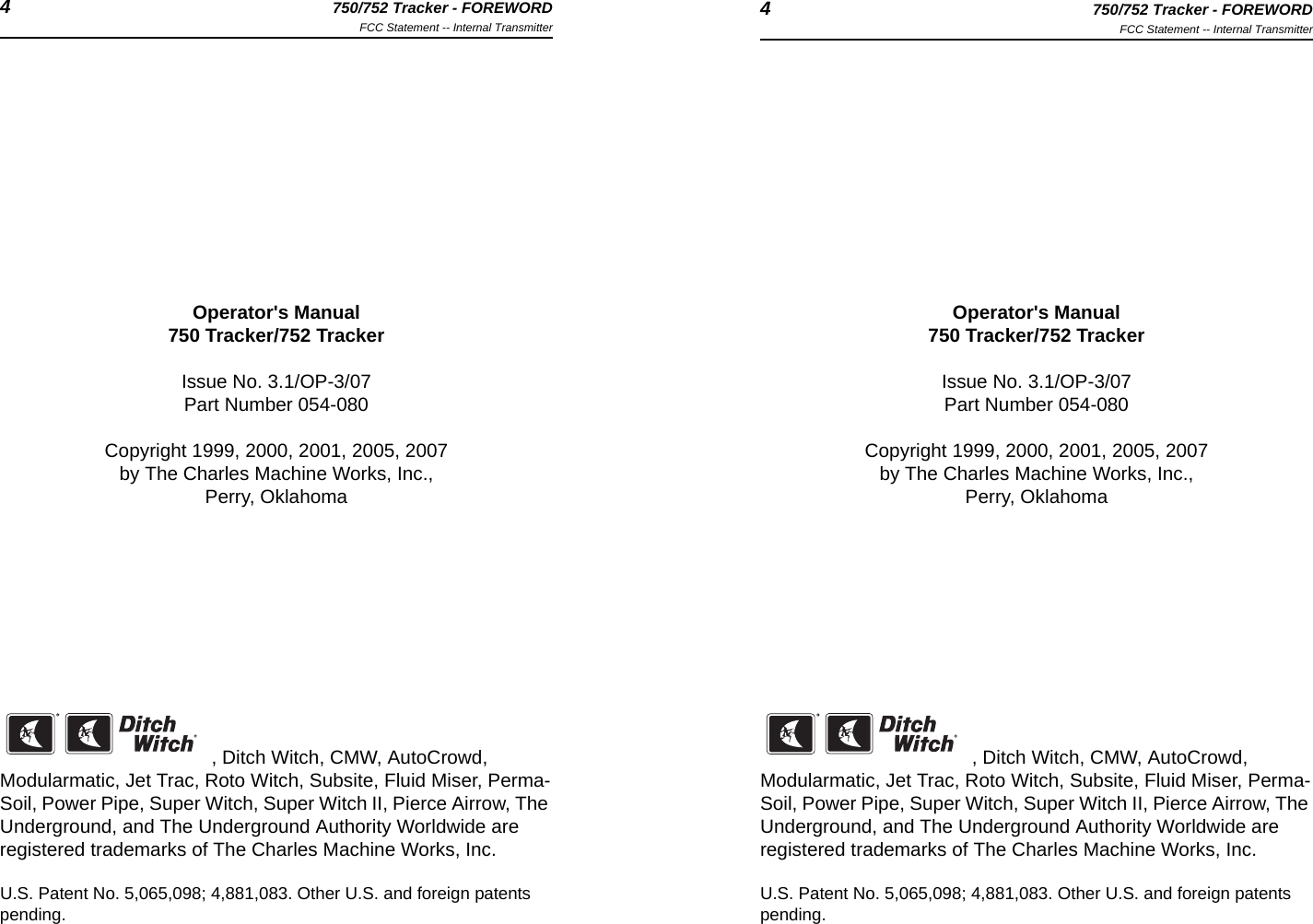 4750/752 Tracker - FOREWORDFCC Statement -- Internal Transmitter 4750/752 Tracker - FOREWORDFCC Statement -- Internal TransmitterOperator&apos;s Manual750 Tracker/752 TrackerIssue No. 3.1/OP-3/07Part Number 054-080Copyright 1999, 2000, 2001, 2005, 2007by The Charles Machine Works, Inc.,Perry, Oklahoma, Ditch Witch, CMW, AutoCrowd, Modularmatic, Jet Trac, Roto Witch, Subsite, Fluid Miser, Perma-Soil, Power Pipe, Super Witch, Super Witch II, Pierce Airrow, The Underground, and The Underground Authority Worldwide are registered trademarks of The Charles Machine Works, Inc.U.S. Patent No. 5,065,098; 4,881,083. Other U.S. and foreign patents pending.Operator&apos;s Manual750 Tracker/752 TrackerIssue No. 3.1/OP-3/07Part Number 054-080Copyright 1999, 2000, 2001, 2005, 2007by The Charles Machine Works, Inc.,Perry, Oklahoma, Ditch Witch, CMW, AutoCrowd, Modularmatic, Jet Trac, Roto Witch, Subsite, Fluid Miser, Perma-Soil, Power Pipe, Super Witch, Super Witch II, Pierce Airrow, The Underground, and The Underground Authority Worldwide are registered trademarks of The Charles Machine Works, Inc.U.S. Patent No. 5,065,098; 4,881,083. Other U.S. and foreign patents pending.