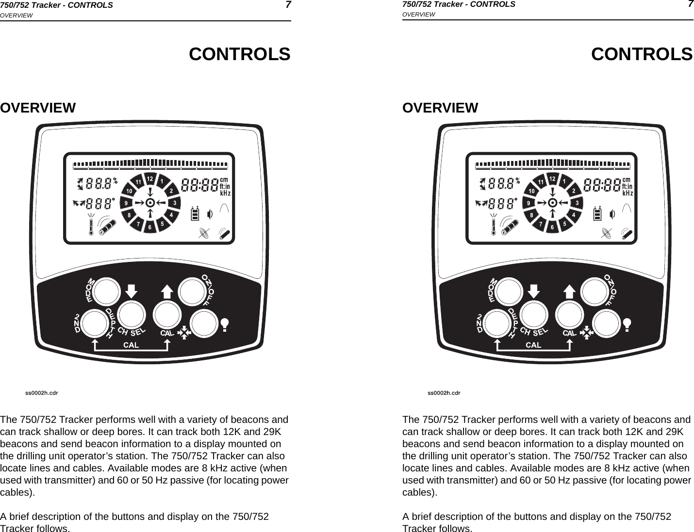 750/752 Tracker - CONTROLS 7OVERVIEW750/752 Tracker - CONTROLS 7OVERVIEWCONTROLSOVERVIEWThe 750/752 Tracker performs well with a variety of beacons and can track shallow or deep bores. It can track both 12K and 29K beacons and send beacon information to a display mounted on the drilling unit operator’s station. The 750/752 Tracker can also locate lines and cables. Available modes are 8 kHz active (when used with transmitter) and 60 or 50 Hz passive (for locating power cables). A brief description of the buttons and display on the 750/752 Tracker follows.CONTROLSOVERVIEWThe 750/752 Tracker performs well with a variety of beacons and can track shallow or deep bores. It can track both 12K and 29K beacons and send beacon information to a display mounted on the drilling unit operator’s station. The 750/752 Tracker can also locate lines and cables. Available modes are 8 kHz active (when used with transmitter) and 60 or 50 Hz passive (for locating power cables). A brief description of the buttons and display on the 750/752 Tracker follows.