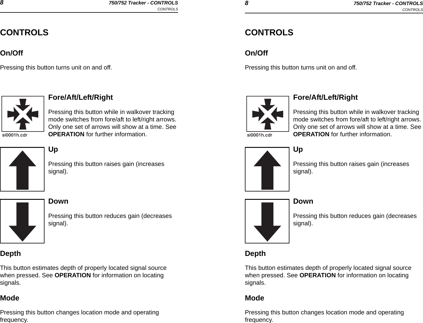 8750/752 Tracker - CONTROLSCONTROLS 8750/752 Tracker - CONTROLSCONTROLSCONTROLSOn/OffPressing this button turns unit on and off.Fore/Aft/Left/RightPressing this button while in walkover tracking mode switches from fore/aft to left/right arrows. Only one set of arrows will show at a time. See OPERATION for further information.UpPressing this button raises gain (increases signal).DownPressing this button reduces gain (decreases signal).DepthThis button estimates depth of properly located signal source when pressed. See OPERATION for information on locating signals.ModePressing this button changes location mode and operating frequency. CONTROLSOn/OffPressing this button turns unit on and off.Fore/Aft/Left/RightPressing this button while in walkover tracking mode switches from fore/aft to left/right arrows. Only one set of arrows will show at a time. See OPERATION for further information.UpPressing this button raises gain (increases signal).DownPressing this button reduces gain (decreases signal).DepthThis button estimates depth of properly located signal source when pressed. See OPERATION for information on locating signals.ModePressing this button changes location mode and operating frequency. 
