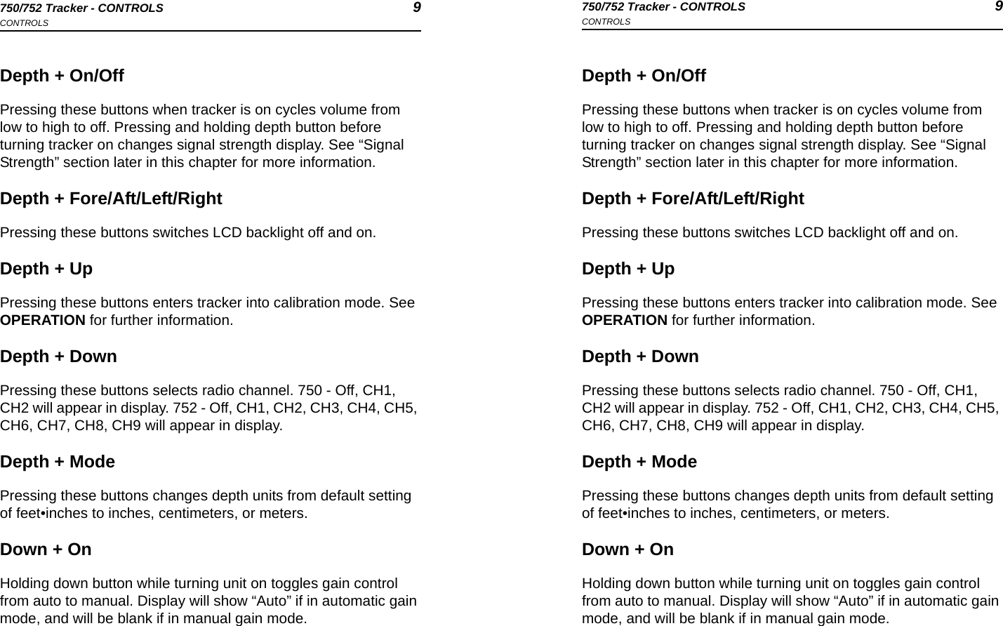 750/752 Tracker - CONTROLS 9CONTROLS750/752 Tracker - CONTROLS 9CONTROLSDepth + On/OffPressing these buttons when tracker is on cycles volume from low to high to off. Pressing and holding depth button before turning tracker on changes signal strength display. See “Signal Strength” section later in this chapter for more information.Depth + Fore/Aft/Left/RightPressing these buttons switches LCD backlight off and on.Depth + UpPressing these buttons enters tracker into calibration mode. See OPERATION for further information.Depth + DownPressing these buttons selects radio channel. 750 - Off, CH1, CH2 will appear in display. 752 - Off, CH1, CH2, CH3, CH4, CH5, CH6, CH7, CH8, CH9 will appear in display.Depth + ModePressing these buttons changes depth units from default setting of feet•inches to inches, centimeters, or meters.Down + OnHolding down button while turning unit on toggles gain control from auto to manual. Display will show “Auto” if in automatic gain mode, and will be blank if in manual gain mode.Depth + On/OffPressing these buttons when tracker is on cycles volume from low to high to off. Pressing and holding depth button before turning tracker on changes signal strength display. See “Signal Strength” section later in this chapter for more information.Depth + Fore/Aft/Left/RightPressing these buttons switches LCD backlight off and on.Depth + UpPressing these buttons enters tracker into calibration mode. See OPERATION for further information.Depth + DownPressing these buttons selects radio channel. 750 - Off, CH1, CH2 will appear in display. 752 - Off, CH1, CH2, CH3, CH4, CH5, CH6, CH7, CH8, CH9 will appear in display.Depth + ModePressing these buttons changes depth units from default setting of feet•inches to inches, centimeters, or meters.Down + OnHolding down button while turning unit on toggles gain control from auto to manual. Display will show “Auto” if in automatic gain mode, and will be blank if in manual gain mode.