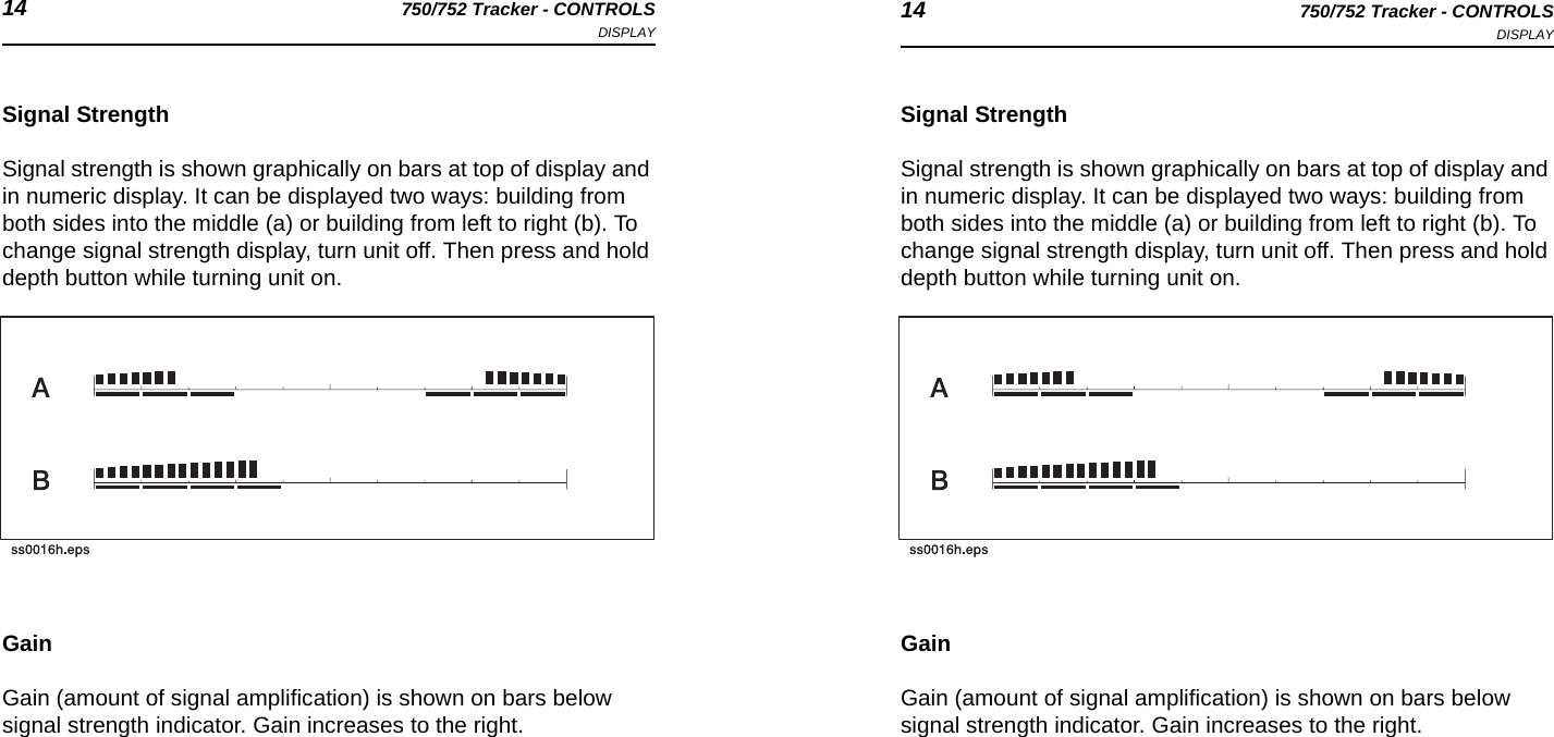 14 750/752 Tracker - CONTROLSDISPLAY 14 750/752 Tracker - CONTROLSDISPLAYSignal StrengthSignal strength is shown graphically on bars at top of display and in numeric display. It can be displayed two ways: building from both sides into the middle (a) or building from left to right (b). To change signal strength display, turn unit off. Then press and hold depth button while turning unit on.GainGain (amount of signal amplification) is shown on bars below signal strength indicator. Gain increases to the right.Signal StrengthSignal strength is shown graphically on bars at top of display and in numeric display. It can be displayed two ways: building from both sides into the middle (a) or building from left to right (b). To change signal strength display, turn unit off. Then press and hold depth button while turning unit on.GainGain (amount of signal amplification) is shown on bars below signal strength indicator. Gain increases to the right.