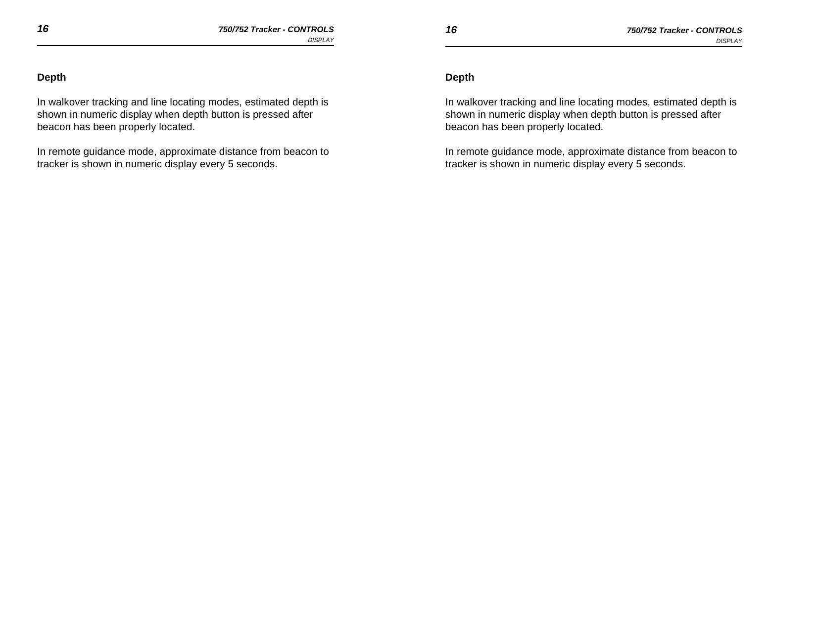 16 750/752 Tracker - CONTROLSDISPLAY 16 750/752 Tracker - CONTROLSDISPLAYDepthIn walkover tracking and line locating modes, estimated depth is shown in numeric display when depth button is pressed after beacon has been properly located.In remote guidance mode, approximate distance from beacon to tracker is shown in numeric display every 5 seconds.DepthIn walkover tracking and line locating modes, estimated depth is shown in numeric display when depth button is pressed after beacon has been properly located.In remote guidance mode, approximate distance from beacon to tracker is shown in numeric display every 5 seconds.