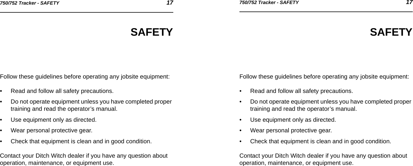 750/752 Tracker - SAFETY 17750/752 Tracker - SAFETY 17SAFETYFollow these guidelines before operating any jobsite equipment:• Read and follow all safety precautions.• Do not operate equipment unless you have completed proper training and read the operator’s manual.• Use equipment only as directed.• Wear personal protective gear.• Check that equipment is clean and in good condition.Contact your Ditch Witch dealer if you have any question about operation, maintenance, or equipment use.SAFETYFollow these guidelines before operating any jobsite equipment:• Read and follow all safety precautions.• Do not operate equipment unless you have completed proper training and read the operator’s manual.• Use equipment only as directed.• Wear personal protective gear.• Check that equipment is clean and in good condition.Contact your Ditch Witch dealer if you have any question about operation, maintenance, or equipment use.