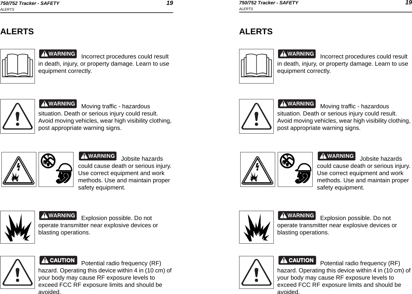 750/752 Tracker - SAFETY 19ALERTS750/752 Tracker - SAFETY 19ALERTSALERTSIncorrect procedures could result in death, injury, or property damage. Learn to use equipment correctly.Moving traffic - hazardous situation. Death or serious injury could result. Avoid moving vehicles, wear high visibility clothing, post appropriate warning signs.Jobsite hazards could cause death or serious injury. Use correct equipment and work methods. Use and maintain proper safety equipment.Explosion possible. Do not operate transmitter near explosive devices or blasting operations.Potential radio frequency (RF) hazard. Operating this device within 4 in (10 cm) of your body may cause RF exposure levels to exceed FCC RF exposure limits and should be avoided.ALERTSIncorrect procedures could result in death, injury, or property damage. Learn to use equipment correctly.Moving traffic - hazardous situation. Death or serious injury could result. Avoid moving vehicles, wear high visibility clothing, post appropriate warning signs.Jobsite hazards could cause death or serious injury. Use correct equipment and work methods. Use and maintain proper safety equipment.Explosion possible. Do not operate transmitter near explosive devices or blasting operations.Potential radio frequency (RF) hazard. Operating this device within 4 in (10 cm) of your body may cause RF exposure levels to exceed FCC RF exposure limits and should be avoided.