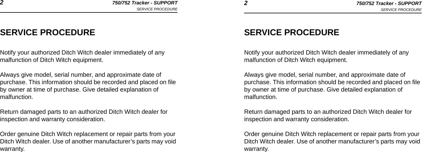 2750/752 Tracker - SUPPORTSERVICE PROCEDURE 2750/752 Tracker - SUPPORTSERVICE PROCEDURESERVICE PROCEDURENotify your authorized Ditch Witch dealer immediately of any malfunction of Ditch Witch equipment. Always give model, serial number, and approximate date of purchase. This information should be recorded and placed on file by owner at time of purchase. Give detailed explanation of malfunction.Return damaged parts to an authorized Ditch Witch dealer for inspection and warranty consideration.Order genuine Ditch Witch replacement or repair parts from your Ditch Witch dealer. Use of another manufacturer’s parts may void warranty.SERVICE PROCEDURENotify your authorized Ditch Witch dealer immediately of any malfunction of Ditch Witch equipment. Always give model, serial number, and approximate date of purchase. This information should be recorded and placed on file by owner at time of purchase. Give detailed explanation of malfunction.Return damaged parts to an authorized Ditch Witch dealer for inspection and warranty consideration.Order genuine Ditch Witch replacement or repair parts from your Ditch Witch dealer. Use of another manufacturer’s parts may void warranty.