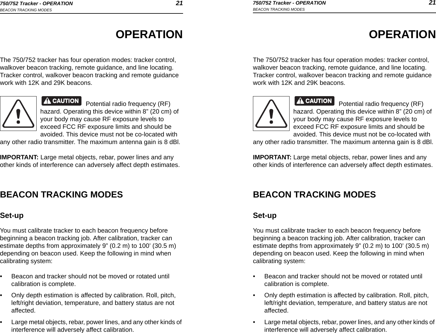 750/752 Tracker - OPERATION 21BEACON TRACKING MODES750/752 Tracker - OPERATION 21BEACON TRACKING MODESOPERATIONThe 750/752 tracker has four operation modes: tracker control, walkover beacon tracking, remote guidance, and line locating. Tracker control, walkover beacon tracking and remote guidance work with 12K and 29K beacons.Potential radio frequency (RF) hazard. Operating this device within 8” (20 cm) of your body may cause RF exposure levels to exceed FCC RF exposure limits and should be avoided. This device must not be co-located with any other radio transmitter. The maximum antenna gain is 8 dBl.IMPORTANT: Large metal objects, rebar, power lines and any other kinds of interference can adversely affect depth estimates.BEACON TRACKING MODESSet-upYou must calibrate tracker to each beacon frequency before beginning a beacon tracking job. After calibration, tracker can estimate depths from approximately 9” (0.2 m) to 100’ (30.5 m) depending on beacon used. Keep the following in mind when calibrating system:• Beacon and tracker should not be moved or rotated until calibration is complete.• Only depth estimation is affected by calibration. Roll, pitch, left/right deviation, temperature, and battery status are not affected.• Large metal objects, rebar, power lines, and any other kinds of interference will adversely affect calibration.OPERATIONThe 750/752 tracker has four operation modes: tracker control, walkover beacon tracking, remote guidance, and line locating. Tracker control, walkover beacon tracking and remote guidance work with 12K and 29K beacons.Potential radio frequency (RF) hazard. Operating this device within 8” (20 cm) of your body may cause RF exposure levels to exceed FCC RF exposure limits and should be avoided. This device must not be co-located with any other radio transmitter. The maximum antenna gain is 8 dBl.IMPORTANT: Large metal objects, rebar, power lines and any other kinds of interference can adversely affect depth estimates.BEACON TRACKING MODESSet-upYou must calibrate tracker to each beacon frequency before beginning a beacon tracking job. After calibration, tracker can estimate depths from approximately 9” (0.2 m) to 100’ (30.5 m) depending on beacon used. Keep the following in mind when calibrating system:• Beacon and tracker should not be moved or rotated until calibration is complete.• Only depth estimation is affected by calibration. Roll, pitch, left/right deviation, temperature, and battery status are not affected.• Large metal objects, rebar, power lines, and any other kinds of interference will adversely affect calibration.