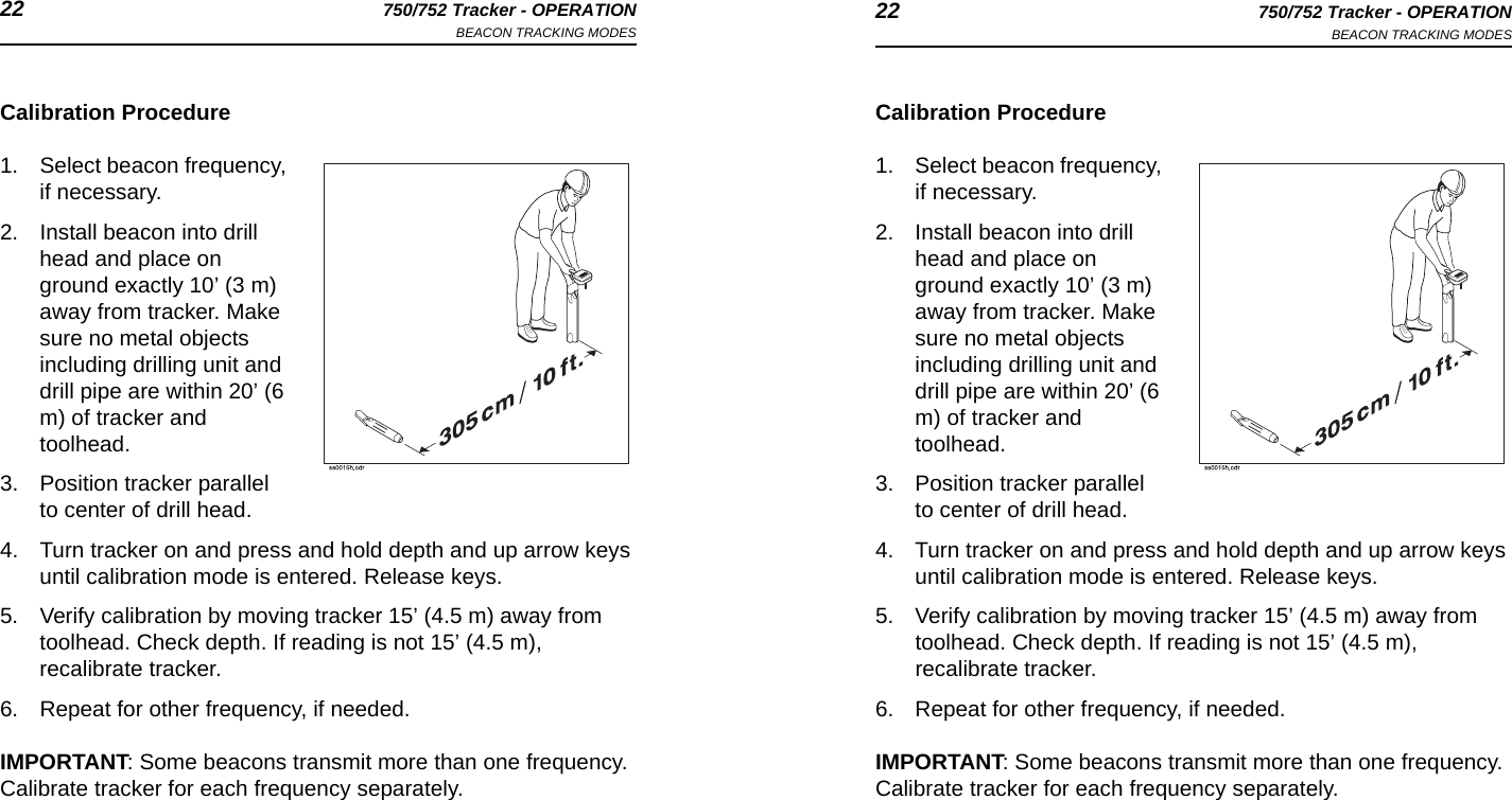 22 750/752 Tracker - OPERATIONBEACON TRACKING MODES 22 750/752 Tracker - OPERATIONBEACON TRACKING MODESCalibration Procedure1. Select beacon frequency, if necessary.2. Install beacon into drill head and place on ground exactly 10’ (3 m) away from tracker. Make sure no metal objects including drilling unit and drill pipe are within 20’ (6 m) of tracker and toolhead. 3. Position tracker parallel to center of drill head.4. Turn tracker on and press and hold depth and up arrow keys until calibration mode is entered. Release keys.5. Verify calibration by moving tracker 15’ (4.5 m) away from toolhead. Check depth. If reading is not 15’ (4.5 m), recalibrate tracker.6. Repeat for other frequency, if needed.IMPORTANT: Some beacons transmit more than one frequency. Calibrate tracker for each frequency separately.Calibration Procedure1. Select beacon frequency, if necessary.2. Install beacon into drill head and place on ground exactly 10’ (3 m) away from tracker. Make sure no metal objects including drilling unit and drill pipe are within 20’ (6 m) of tracker and toolhead. 3. Position tracker parallel to center of drill head.4. Turn tracker on and press and hold depth and up arrow keys until calibration mode is entered. Release keys.5. Verify calibration by moving tracker 15’ (4.5 m) away from toolhead. Check depth. If reading is not 15’ (4.5 m), recalibrate tracker.6. Repeat for other frequency, if needed.IMPORTANT: Some beacons transmit more than one frequency. Calibrate tracker for each frequency separately.