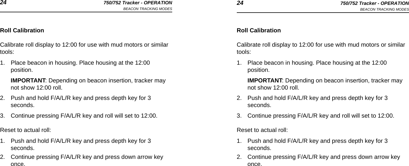 24 750/752 Tracker - OPERATIONBEACON TRACKING MODES 24 750/752 Tracker - OPERATIONBEACON TRACKING MODESRoll CalibrationCalibrate roll display to 12:00 for use with mud motors or similar tools:1. Place beacon in housing. Place housing at the 12:00 position. IMPORTANT: Depending on beacon insertion, tracker may not show 12:00 roll.2. Push and hold F/A/L/R key and press depth key for 3 seconds.3. Continue pressing F/A/L/R key and roll will set to 12:00.Reset to actual roll:1. Push and hold F/A/L/R key and press depth key for 3 seconds.2. Continue pressing F/A/L/R key and press down arrow key once.Roll CalibrationCalibrate roll display to 12:00 for use with mud motors or similar tools:1. Place beacon in housing. Place housing at the 12:00 position. IMPORTANT: Depending on beacon insertion, tracker may not show 12:00 roll.2. Push and hold F/A/L/R key and press depth key for 3 seconds.3. Continue pressing F/A/L/R key and roll will set to 12:00.Reset to actual roll:1. Push and hold F/A/L/R key and press depth key for 3 seconds.2. Continue pressing F/A/L/R key and press down arrow key once.