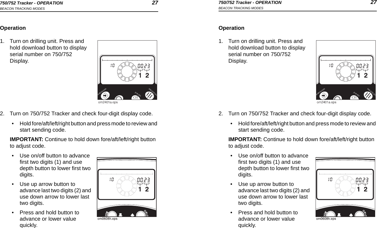 750/752 Tracker - OPERATION 27BEACON TRACKING MODES750/752 Tracker - OPERATION 27BEACON TRACKING MODESOperation1. Turn on drilling unit. Press and hold download button to display serial number on 750/752 Display.2. Turn on 750/752 Tracker and check four-digit display code.• Hold fore/aft/left/right button and press mode to review and start sending code.IMPORTANT: Continue to hold down fore/aft/left/right button to adjust code.• Use on/off button to advance first two digits (1) and use depth button to lower first two digits.• Use up arrow button to advance last two digits (2) and use down arrow to lower last two digits.• Press and hold button to advance or lower value quickly.Operation1. Turn on drilling unit. Press and hold download button to display serial number on 750/752 Display.2. Turn on 750/752 Tracker and check four-digit display code.• Hold fore/aft/left/right button and press mode to review and start sending code.IMPORTANT: Continue to hold down fore/aft/left/right button to adjust code.• Use on/off button to advance first two digits (1) and use depth button to lower first two digits.• Use up arrow button to advance last two digits (2) and use down arrow to lower last two digits.• Press and hold button to advance or lower value quickly.