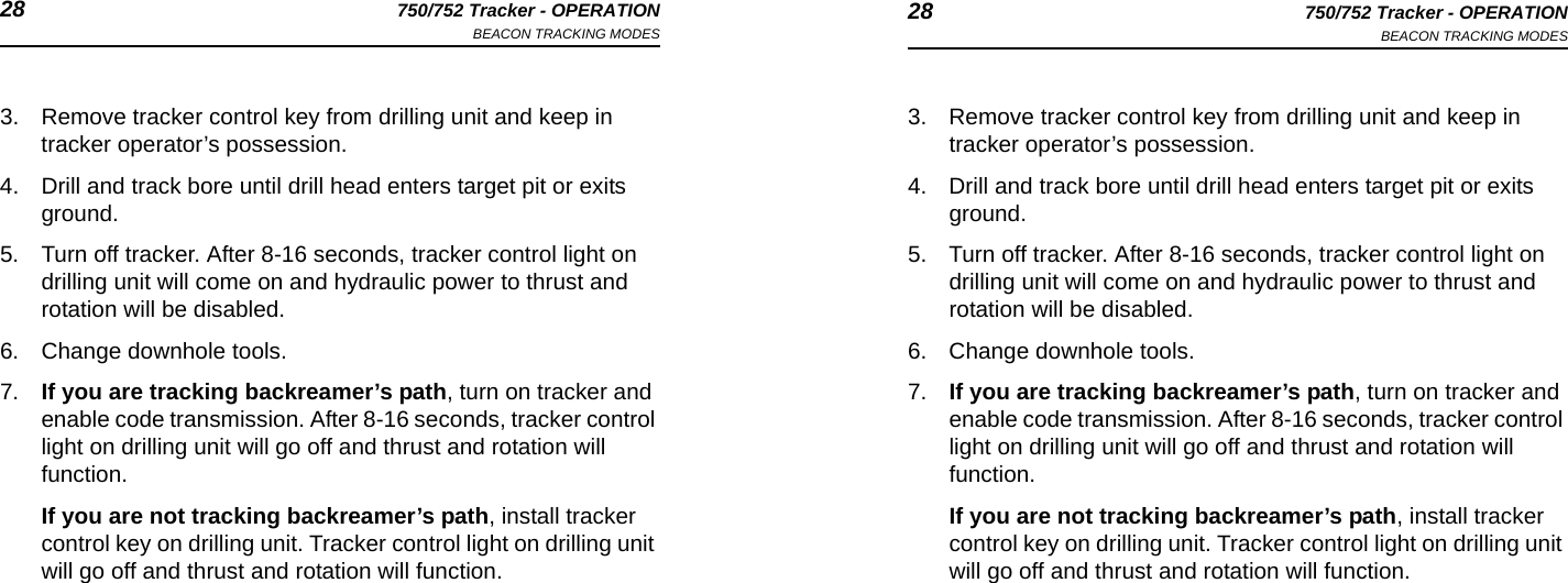 28 750/752 Tracker - OPERATIONBEACON TRACKING MODES 28 750/752 Tracker - OPERATIONBEACON TRACKING MODES3. Remove tracker control key from drilling unit and keep in tracker operator’s possession.4. Drill and track bore until drill head enters target pit or exits ground.5. Turn off tracker. After 8-16 seconds, tracker control light on drilling unit will come on and hydraulic power to thrust and rotation will be disabled.6. Change downhole tools.7. If you are tracking backreamer’s path, turn on tracker and enable code transmission. After 8-16 seconds, tracker control light on drilling unit will go off and thrust and rotation will function.If you are not tracking backreamer’s path, install tracker control key on drilling unit. Tracker control light on drilling unit will go off and thrust and rotation will function.3. Remove tracker control key from drilling unit and keep in tracker operator’s possession.4. Drill and track bore until drill head enters target pit or exits ground.5. Turn off tracker. After 8-16 seconds, tracker control light on drilling unit will come on and hydraulic power to thrust and rotation will be disabled.6. Change downhole tools.7. If you are tracking backreamer’s path, turn on tracker and enable code transmission. After 8-16 seconds, tracker control light on drilling unit will go off and thrust and rotation will function.If you are not tracking backreamer’s path, install tracker control key on drilling unit. Tracker control light on drilling unit will go off and thrust and rotation will function.