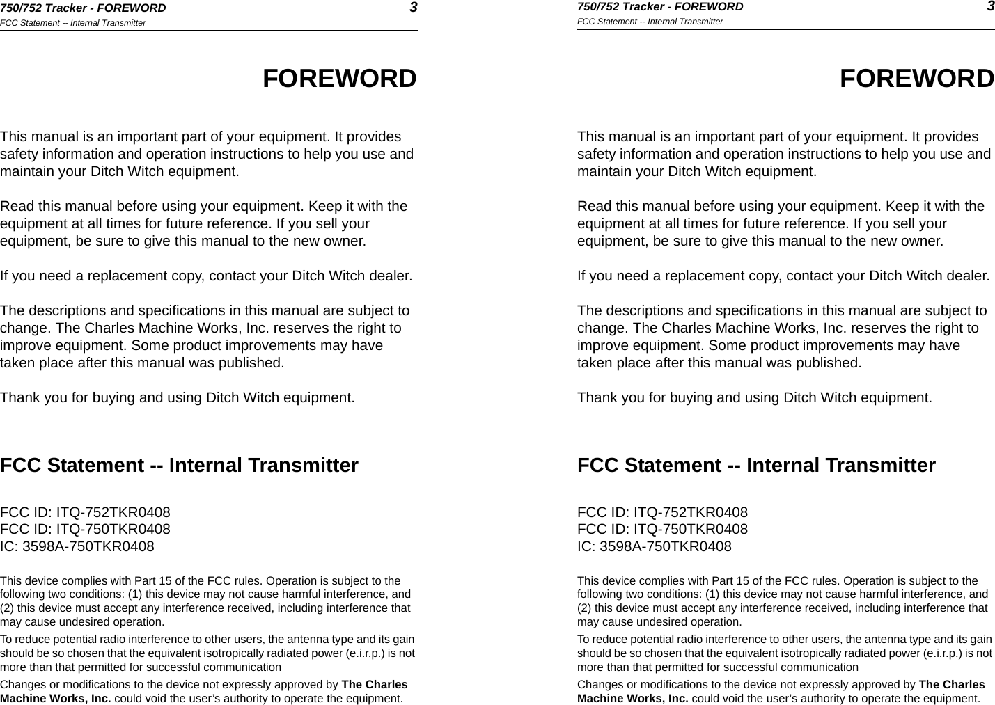 750/752 Tracker - FOREWORD 3FCC Statement -- Internal Transmitter750/752 Tracker - FOREWORD 3FCC Statement -- Internal TransmitterFOREWORDThis manual is an important part of your equipment. It provides safety information and operation instructions to help you use and maintain your Ditch Witch equipment. Read this manual before using your equipment. Keep it with the equipment at all times for future reference. If you sell your equipment, be sure to give this manual to the new owner.If you need a replacement copy, contact your Ditch Witch dealer.The descriptions and specifications in this manual are subject to change. The Charles Machine Works, Inc. reserves the right to improve equipment. Some product improvements may have taken place after this manual was published.Thank you for buying and using Ditch Witch equipment.FCC Statement -- Internal TransmitterFCC ID: ITQ-752TKR0408FCC ID: ITQ-750TKR0408IC: 3598A-750TKR0408This device complies with Part 15 of the FCC rules. Operation is subject to the following two conditions: (1) this device may not cause harmful interference, and (2) this device must accept any interference received, including interference that may cause undesired operation.To reduce potential radio interference to other users, the antenna type and its gain should be so chosen that the equivalent isotropically radiated power (e.i.r.p.) is not more than that permitted for successful communicationChanges or modifications to the device not expressly approved by The Charles Machine Works, Inc. could void the user’s authority to operate the equipment.FOREWORDThis manual is an important part of your equipment. It provides safety information and operation instructions to help you use and maintain your Ditch Witch equipment. Read this manual before using your equipment. Keep it with the equipment at all times for future reference. If you sell your equipment, be sure to give this manual to the new owner.If you need a replacement copy, contact your Ditch Witch dealer.The descriptions and specifications in this manual are subject to change. The Charles Machine Works, Inc. reserves the right to improve equipment. Some product improvements may have taken place after this manual was published.Thank you for buying and using Ditch Witch equipment.FCC Statement -- Internal TransmitterFCC ID: ITQ-752TKR0408FCC ID: ITQ-750TKR0408IC: 3598A-750TKR0408This device complies with Part 15 of the FCC rules. Operation is subject to the following two conditions: (1) this device may not cause harmful interference, and (2) this device must accept any interference received, including interference that may cause undesired operation.To reduce potential radio interference to other users, the antenna type and its gain should be so chosen that the equivalent isotropically radiated power (e.i.r.p.) is not more than that permitted for successful communicationChanges or modifications to the device not expressly approved by The Charles Machine Works, Inc. could void the user’s authority to operate the equipment.