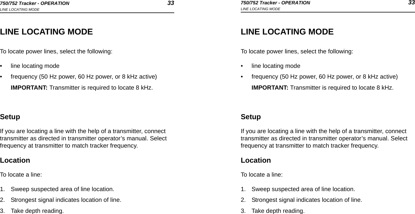 750/752 Tracker - OPERATION 33LINE LOCATING MODE750/752 Tracker - OPERATION 33LINE LOCATING MODELINE LOCATING MODETo locate power lines, select the following:• line locating mode• frequency (50 Hz power, 60 Hz power, or 8 kHz active)IMPORTANT: Transmitter is required to locate 8 kHz.SetupIf you are locating a line with the help of a transmitter, connect transmitter as directed in transmitter operator’s manual. Select frequency at transmitter to match tracker frequency.LocationTo locate a line:1. Sweep suspected area of line location. 2. Strongest signal indicates location of line. 3. Take depth reading. LINE LOCATING MODETo locate power lines, select the following:• line locating mode• frequency (50 Hz power, 60 Hz power, or 8 kHz active)IMPORTANT: Transmitter is required to locate 8 kHz.SetupIf you are locating a line with the help of a transmitter, connect transmitter as directed in transmitter operator’s manual. Select frequency at transmitter to match tracker frequency.LocationTo locate a line:1. Sweep suspected area of line location. 2. Strongest signal indicates location of line. 3. Take depth reading. 