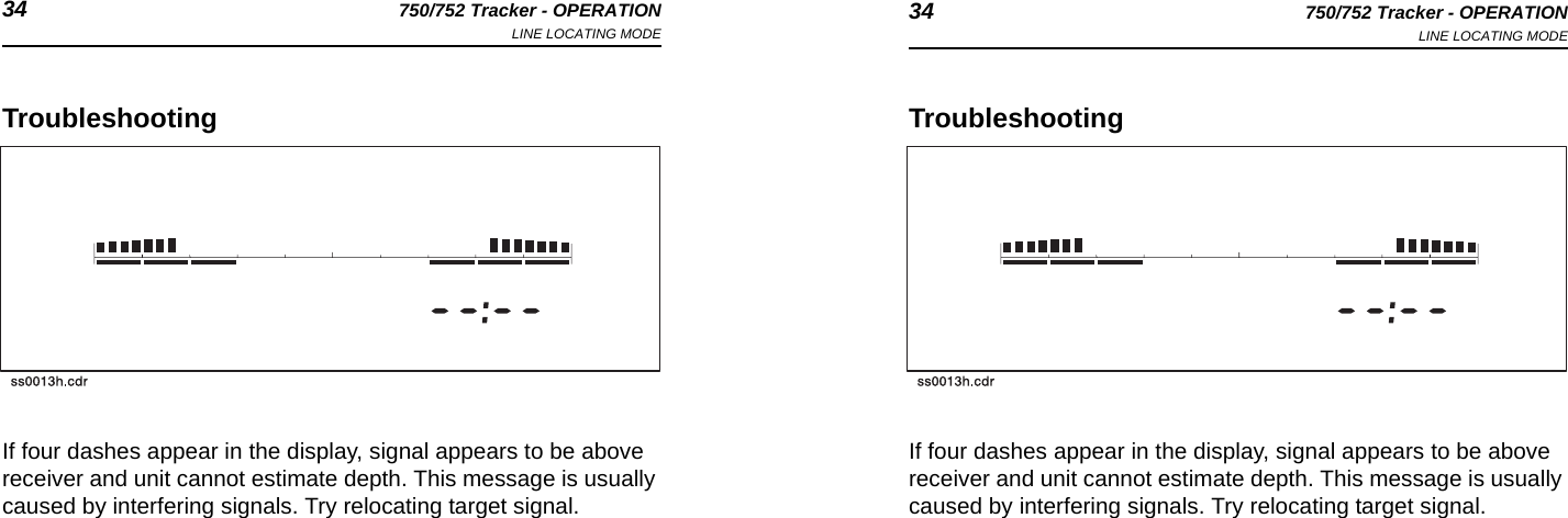 34 750/752 Tracker - OPERATIONLINE LOCATING MODE 34 750/752 Tracker - OPERATIONLINE LOCATING MODETroubleshootingIf four dashes appear in the display, signal appears to be above receiver and unit cannot estimate depth. This message is usually caused by interfering signals. Try relocating target signal.TroubleshootingIf four dashes appear in the display, signal appears to be above receiver and unit cannot estimate depth. This message is usually caused by interfering signals. Try relocating target signal.