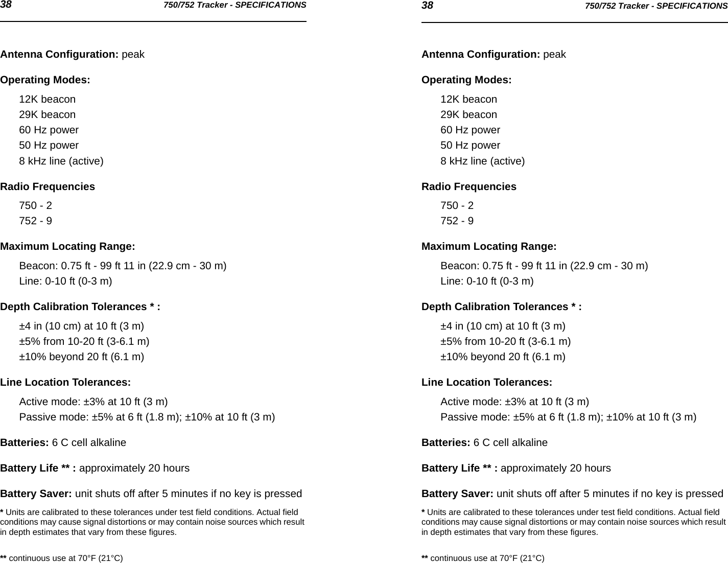 38 750/752 Tracker - SPECIFICATIONS 38 750/752 Tracker - SPECIFICATIONSAntenna Configuration: peakOperating Modes: 12K beacon29K beacon60 Hz power50 Hz power8 kHz line (active)Radio Frequencies750 - 2752 - 9Maximum Locating Range: Beacon: 0.75 ft - 99 ft 11 in (22.9 cm - 30 m)Line: 0-10 ft (0-3 m)Depth Calibration Tolerances * : ±4 in (10 cm) at 10 ft (3 m)±5% from 10-20 ft (3-6.1 m)±10% beyond 20 ft (6.1 m)Line Location Tolerances: Active mode: ±3% at 10 ft (3 m)Passive mode: ±5% at 6 ft (1.8 m); ±10% at 10 ft (3 m)Batteries: 6 C cell alkalineBattery Life ** : approximately 20 hoursBattery Saver: unit shuts off after 5 minutes if no key is pressed* Units are calibrated to these tolerances under test field conditions. Actual field conditions may cause signal distortions or may contain noise sources which result in depth estimates that vary from these figures.** continuous use at 70°F (21°C)Antenna Configuration: peakOperating Modes: 12K beacon29K beacon60 Hz power50 Hz power8 kHz line (active)Radio Frequencies750 - 2752 - 9Maximum Locating Range: Beacon: 0.75 ft - 99 ft 11 in (22.9 cm - 30 m)Line: 0-10 ft (0-3 m)Depth Calibration Tolerances * : ±4 in (10 cm) at 10 ft (3 m)±5% from 10-20 ft (3-6.1 m)±10% beyond 20 ft (6.1 m)Line Location Tolerances: Active mode: ±3% at 10 ft (3 m)Passive mode: ±5% at 6 ft (1.8 m); ±10% at 10 ft (3 m)Batteries: 6 C cell alkalineBattery Life ** : approximately 20 hoursBattery Saver: unit shuts off after 5 minutes if no key is pressed* Units are calibrated to these tolerances under test field conditions. Actual field conditions may cause signal distortions or may contain noise sources which result in depth estimates that vary from these figures.** continuous use at 70°F (21°C)