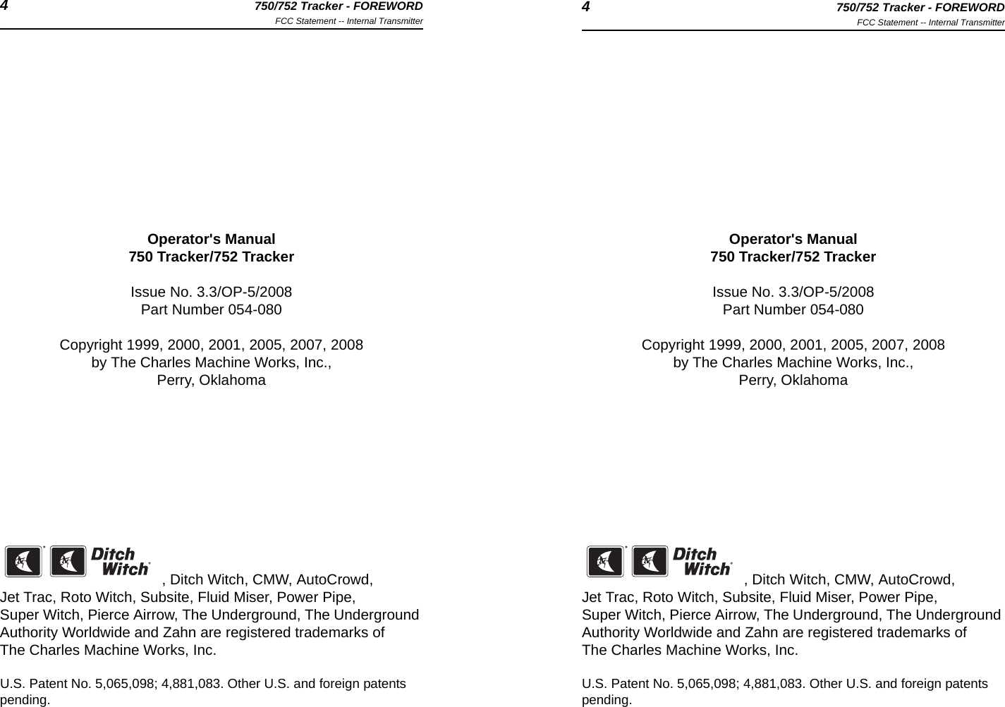 4750/752 Tracker - FOREWORDFCC Statement -- Internal Transmitter 4750/752 Tracker - FOREWORDFCC Statement -- Internal TransmitterOperator&apos;s Manual750 Tracker/752 TrackerIssue No. 3.3/OP-5/2008Part Number 054-080Copyright 1999, 2000, 2001, 2005, 2007, 2008by The Charles Machine Works, Inc.,Perry, Oklahoma, Ditch Witch, CMW, AutoCrowd, Jet Trac, Roto Witch, Subsite, Fluid Miser, Power Pipe, Super Witch, Pierce Airrow, The Underground, The Underground Authority Worldwide and Zahn are registered trademarks of The Charles Machine Works, Inc.U.S. Patent No. 5,065,098; 4,881,083. Other U.S. and foreign patents pending.Operator&apos;s Manual750 Tracker/752 TrackerIssue No. 3.3/OP-5/2008Part Number 054-080Copyright 1999, 2000, 2001, 2005, 2007, 2008by The Charles Machine Works, Inc.,Perry, Oklahoma, Ditch Witch, CMW, AutoCrowd, Jet Trac, Roto Witch, Subsite, Fluid Miser, Power Pipe, Super Witch, Pierce Airrow, The Underground, The Underground Authority Worldwide and Zahn are registered trademarks of The Charles Machine Works, Inc.U.S. Patent No. 5,065,098; 4,881,083. Other U.S. and foreign patents pending.