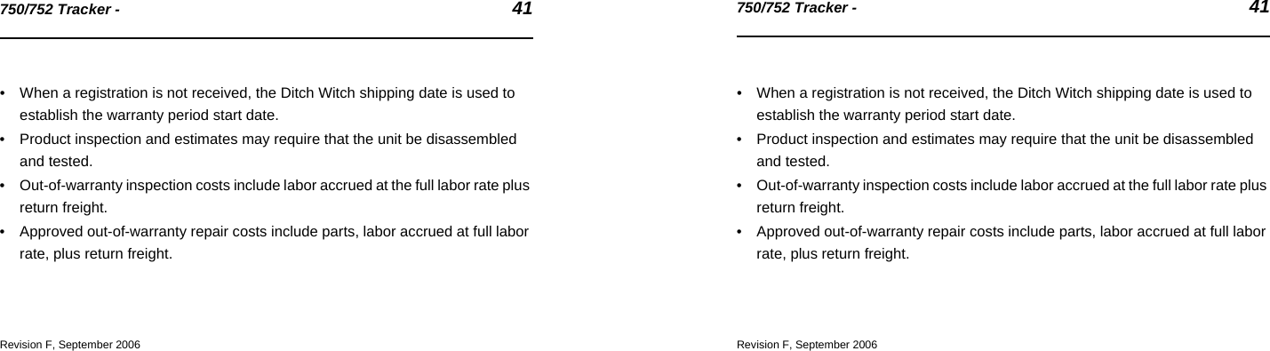 750/752 Tracker -  41750/752 Tracker -  41• When a registration is not received, the Ditch Witch shipping date is used to establish the warranty period start date.• Product inspection and estimates may require that the unit be disassembled and tested.• Out-of-warranty inspection costs include labor accrued at the full labor rate plus return freight.• Approved out-of-warranty repair costs include parts, labor accrued at full labor rate, plus return freight.Revision F, September 2006• When a registration is not received, the Ditch Witch shipping date is used to establish the warranty period start date.• Product inspection and estimates may require that the unit be disassembled and tested.• Out-of-warranty inspection costs include labor accrued at the full labor rate plus return freight.• Approved out-of-warranty repair costs include parts, labor accrued at full labor rate, plus return freight.Revision F, September 2006