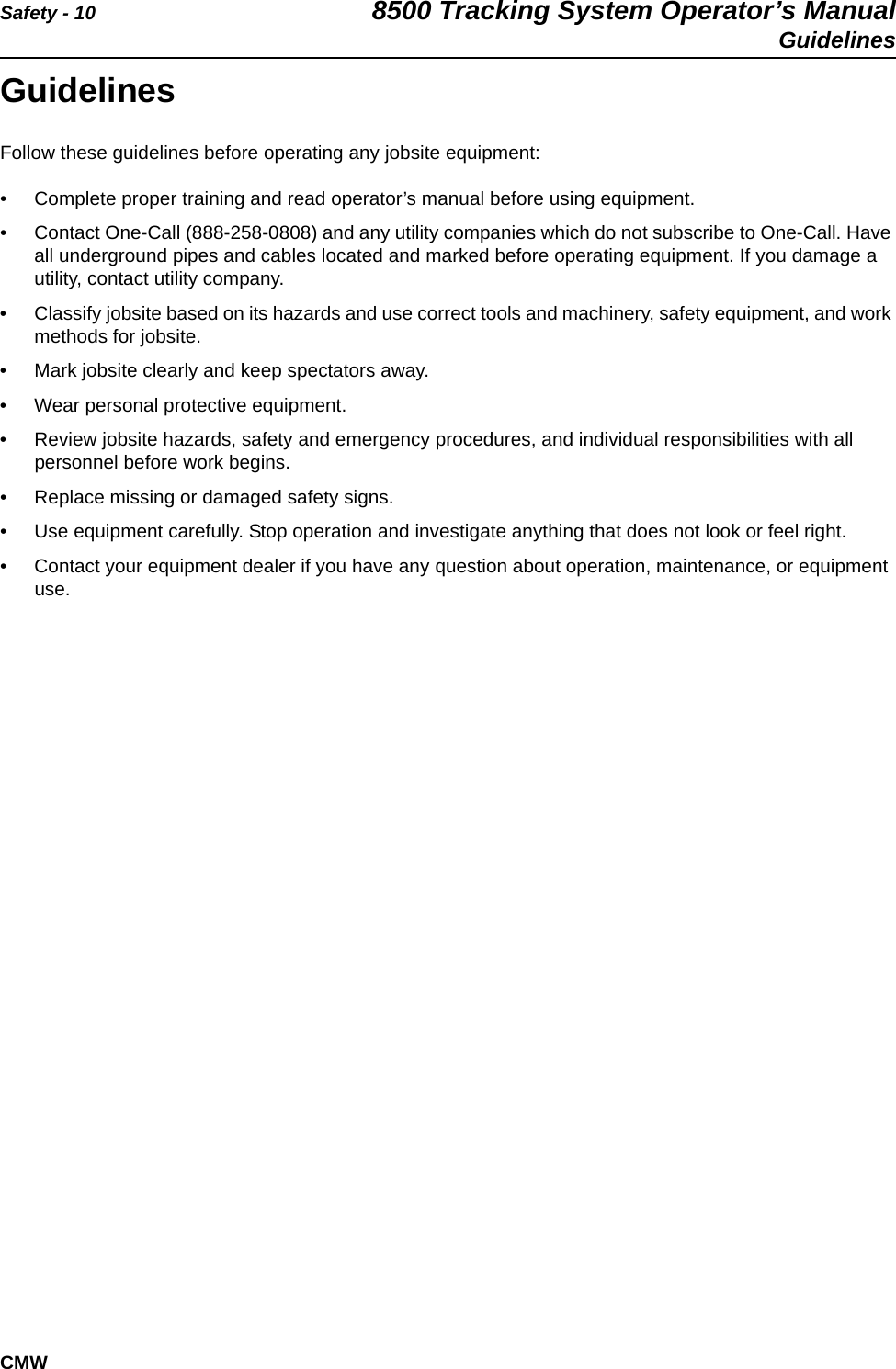 Safety - 10 8500 Tracking System Operator’s ManualGuidelinesCMWGuidelinesFollow these guidelines before operating any jobsite equipment:• Complete proper training and read operator’s manual before using equipment.• Contact One-Call (888-258-0808) and any utility companies which do not subscribe to One-Call. Have all underground pipes and cables located and marked before operating equipment. If you damage a utility, contact utility company.• Classify jobsite based on its hazards and use correct tools and machinery, safety equipment, and work methods for jobsite.• Mark jobsite clearly and keep spectators away.• Wear personal protective equipment.• Review jobsite hazards, safety and emergency procedures, and individual responsibilities with all personnel before work begins. • Replace missing or damaged safety signs.• Use equipment carefully. Stop operation and investigate anything that does not look or feel right.• Contact your equipment dealer if you have any question about operation, maintenance, or equipment use.