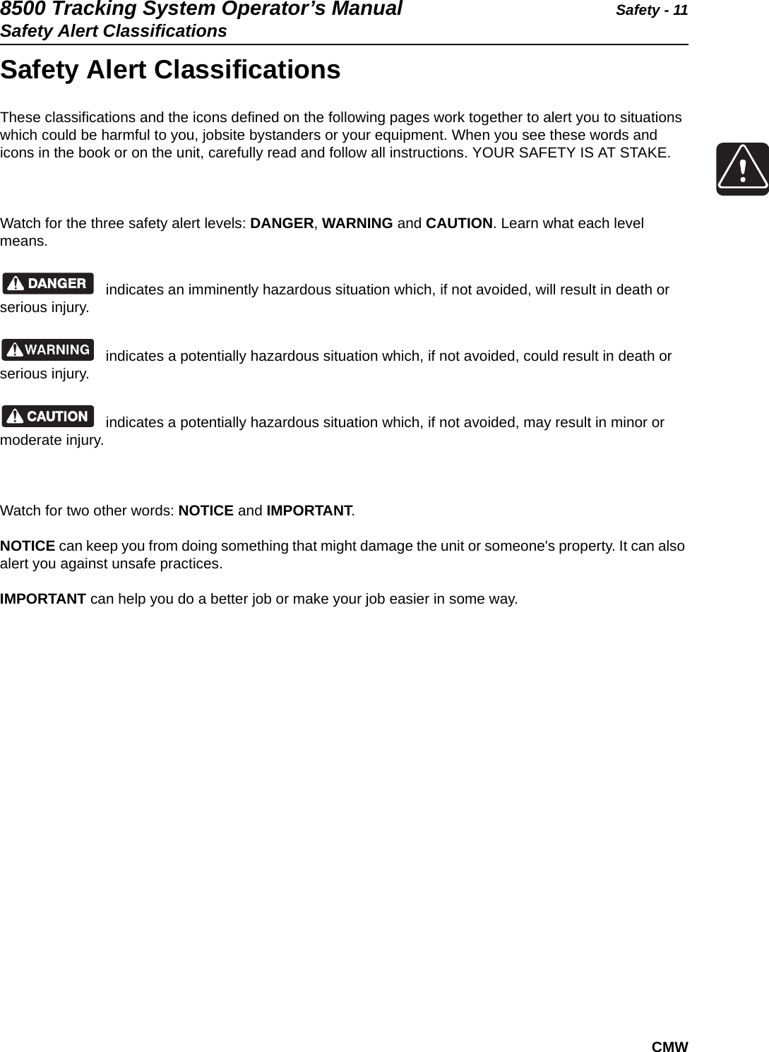 8500 Tracking System Operator’s Manual Safety - 11Safety Alert ClassificationsCMWSafety Alert ClassificationsThese classifications and the icons defined on the following pages work together to alert you to situations which could be harmful to you, jobsite bystanders or your equipment. When you see these words and icons in the book or on the unit, carefully read and follow all instructions. YOUR SAFETY IS AT STAKE.Watch for the three safety alert levels: DANGER, WARNING and CAUTION. Learn what each level means.indicates an imminently hazardous situation which, if not avoided, will result in death or serious injury.indicates a potentially hazardous situation which, if not avoided, could result in death or serious injury.indicates a potentially hazardous situation which, if not avoided, may result in minor or moderate injury.Watch for two other words: NOTICE and IMPORTANT.NOTICE can keep you from doing something that might damage the unit or someone&apos;s property. It can also alert you against unsafe practices.IMPORTANT can help you do a better job or make your job easier in some way.