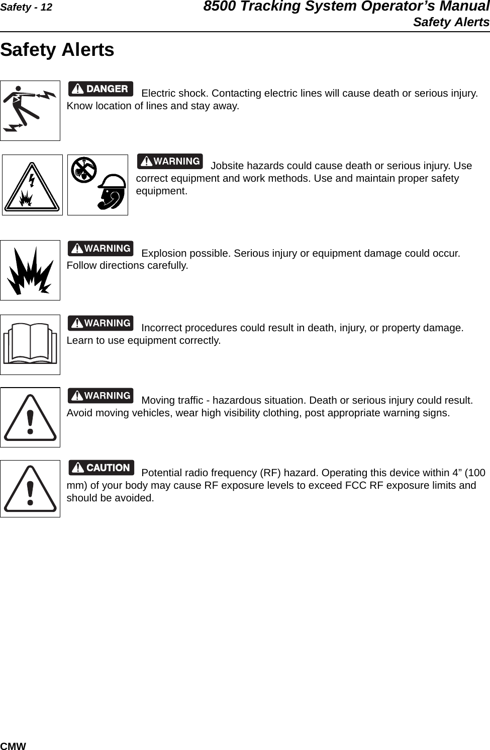 Safety - 12 8500 Tracking System Operator’s ManualSafety AlertsCMWSafety AlertsElectric shock. Contacting electric lines will cause death or serious injury. Know location of lines and stay away.Jobsite hazards could cause death or serious injury. Use correct equipment and work methods. Use and maintain proper safety equipment.Explosion possible. Serious injury or equipment damage could occur. Follow directions carefully.Incorrect procedures could result in death, injury, or property damage. Learn to use equipment correctly.Moving traffic - hazardous situation. Death or serious injury could result. Avoid moving vehicles, wear high visibility clothing, post appropriate warning signs.Potential radio frequency (RF) hazard. Operating this device within 4” (100 mm) of your body may cause RF exposure levels to exceed FCC RF exposure limits and should be avoided.